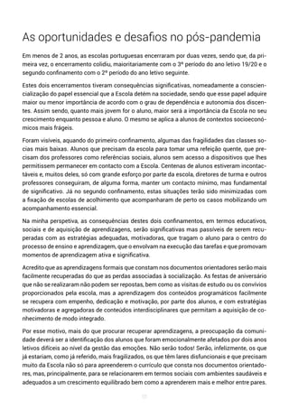 55
As oportunidades e desafios no pós-pandemia
Em menos de 2 anos, as escolas portuguesas encerraram por duas vezes, sendo que, da pri-
meira vez, o encerramento colidiu, maioritariamente com o 3º período do ano letivo 19/20 e o
segundo confinamento com o 2º período do ano letivo seguinte.
Estes dois encerramentos tiveram consequências significativas, nomeadamente a conscien-
cialização do papel essencial que a Escola detém na sociedade, sendo que esse papel adquire
maior ou menor importância de acordo com o grau de dependência e autonomia dos discen-
tes. Assim sendo, quanto mais jovem for o aluno, maior será a importância da Escola no seu
crescimento enquanto pessoa e aluno. O mesmo se aplica a alunos de contextos socioeconó-
micos mais frágeis.
Foram visíveis, aquando do primeiro confinamento, algumas das fragilidades das classes so-
cias mais baixas. Alunos que precisam da escola para tomar uma refeição quente, que pre-
cisam dos professores como referências sociais, alunos sem acesso a dispositivos que lhes
permitissem permanecer em contacto com a Escola. Centenas de alunos estiveram incontac-
táveis e, muitos deles, só com grande esforço por parte da escola, diretores de turma e outros
professores conseguiram, de alguma forma, manter um contacto mínimo, mas fundamental
de significativo. Já no segundo confinamento, estas situações terão sido minimizadas com
a fixação de escolas de acolhimento que acompanharam de perto os casos mobilizando um
acompanhamento essencial.
Na minha perspetiva, as consequências destes dois confinamentos, em termos educativos,
sociais e de aquisição de aprendizagens, serão significativas mas passíveis de serem recu-
peradas com as estratégias adequadas, motivadoras, que tragam o aluno para o centro do
processo de ensino e aprendizagem, que o envolvam na execução das tarefas e que promovam
momentos de aprendizagem ativa e significativa.
Acredito que as aprendizagens formais que constam nos documentos orientadores serão mais
facilmente recuperadas do que as perdas associadas à socialização. As festas de aniversário
que não se realizaram não podem ser repostas, bem como as visitas de estudo ou os convívios
proporcionados pela escola, mas a aprendizagem dos conteúdos programáticos facilmente
se recupera com empenho, dedicação e motivação, por parte dos alunos, e com estratégias
motivadoras e agregadoras de conteúdos interdisciplinares que permitam a aquisição de co-
nhecimento de modo integrado.
Por esse motivo, mais do que procurar recuperar aprendizagens, a preocupação da comuni-
dade deverá ser a identificação dos alunos que foram emocionalmente afetados por dois anos
letivos difíceis ao nível da gestão das emoções. Não serão todos! Serão, infelizmente, os que
já estariam, como já referido, mais fragilizados, os que têm lares disfuncionais e que precisam
muito da Escola não só para apreenderem o currículo que consta nos documentos orientado-
res, mas, principalmente, para se relacionarem em termos sociais com ambientes saudáveis e
adequados a um crescimento equilibrado bem como a aprenderem mais e melhor entre pares.
 