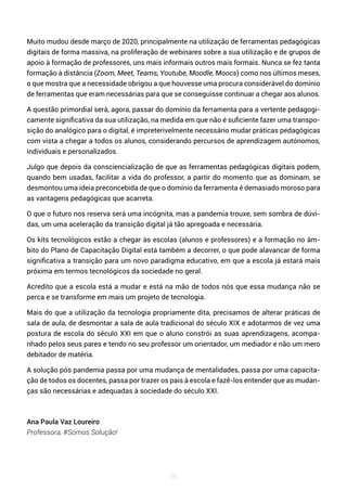 56
Muito mudou desde março de 2020, principalmente na utilização de ferramentas pedagógicas
digitais de forma massiva, na proliferação de webinares sobre a sua utilização e de grupos de
apoio à formação de professores, uns mais informais outros mais formais. Nunca se fez tanta
formação à distância (Zoom, Meet, Teams, Youtube, Moodle, Moocs) como nos últimos meses,
o que mostra que a necessidade obrigou a que houvesse uma procura considerável do domínio
de ferramentas que eram necessárias para que se conseguisse continuar a chegar aos alunos.
A questão primordial será, agora, passar do domínio da ferramenta para a vertente pedagogi-
camente significativa da sua utilização, na medida em que não é suficiente fazer uma transpo-
sição do analógico para o digital, é impreterivelmente necessário mudar práticas pedagógicas
com vista a chegar a todos os alunos, considerando percursos de aprendizagem autónomos,
individuais e personalizados.
Julgo que depois da consciencialização de que as ferramentas pedagógicas digitais podem,
quando bem usadas, facilitar a vida do professor, a partir do momento que as dominam, se
desmontou uma ideia preconcebida de que o domínio da ferramenta é demasiado moroso para
as vantagens pedagógicas que acarreta.
O que o futuro nos reserva será uma incógnita, mas a pandemia trouxe, sem sombra de dúvi-
das, um uma aceleração da transição digital já tão apregoada e necessária.
Os kits tecnológicos estão a chegar às escolas (alunos e professores) e a formação no âm-
bito do Plano de Capacitação Digital está também a decorrer, o que pode alavancar de forma
significativa a transição para um novo paradigma educativo, em que a escola já estará mais
próxima em termos tecnológicos da sociedade no geral.
Acredito que a escola está a mudar e está na mão de todos nós que essa mudança não se
perca e se transforme em mais um projeto de tecnologia.
Mais do que a utilização da tecnologia propriamente dita, precisamos de alterar práticas de
sala de aula, de desmontar a sala de aula tradicional do século XIX e adotarmos de vez uma
postura de escola do século XXI em que o aluno constrói as suas aprendizagens, acompa-
nhado pelos seus pares e tendo no seu professor um orientador, um mediador e não um mero
debitador de matéria.
A solução pós pandemia passa por uma mudança de mentalidades, passa por uma capacita-
ção de todos os docentes, passa por trazer os pais à escola e fazê-los entender que as mudan-
ças são necessárias e adequadas à sociedade do século XXI.
Ana Paula Vaz Loureiro
Professora, #Somos Solução!
 