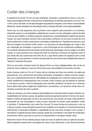 57
Cuidar das crianças
A pandemia do Covid-19 com as suas limitações, restrições e quarentenas, levou a uma mu-
dança de paradigma familiar e educacional, acabando por as famílias passarem a viver em “ful-
l-time” para o seu todo, numa aprendizagem angustiante e exigente, com metas e necessidades
diferentes, sendo obrigatória a articulação entre os tempos de lazer e de responsabilidade.
Posto isto, os mais pequenos, até ao primeiro ciclo, exigiram pais presentes e um acompa-
nhamento quase na sua totalidade, acabando por os pais se verem obrigados a deixar de lado
muito do seu trabalho, e os filhos a gerirem expetativas e vulnerabilidades académicas perante
os pais. Os mais crescidos, terceiro ciclo e secundário, fecharam-se nos seus mundos de uma
forma autónoma e muitas vezes pouco controlada, acabando por ir fazendo aos poucos o que
lhes era exigido, recorrendo muitas vezes a um processo de aprendizagem por cópia e não
por integração de conteúdos, o que levou a uma diminuição do seu rendimento académico e
um aumento exponencial do seu tempo social atrás das tecnologias, entre os jogos e as redes
sociais. E o que aconteceu às crianças do meio? Os meninos e meninas do segundo ciclo? O
que ainda não são autónomos mas têm de ser, o que deram saltos de exigência sem a total
preparação, os que quiseram e tiveram de aprender de uma forma mais atabalhoada entre as
“abertas” temporais dos pais?
Diria eu, que estas crianças foram de alguma forma as mais negligenciadas, não só de um
ponto de vista académico, mas em termos das suas necessidades emocionais e sociais.
Estas crianças, entre os 10 e os 12 anos, são as crianças que hoje nos enchem as urgências
psiquiátricas, com sentimentos de tristeza profundos, ansiedades e medos intensos, angús-
tias com comportamentos lesivos, dificuldades de integração de si mesmos, baixos autocon-
ceitos académicos e desesperança com o mundo. Estas crianças, que de repente se estavam
a virar para os pares, e lhes foi bloqueado este caminho, perderam-se dentro de si mesmos,
foram absorvidos pelas exigências académicas e contextuais, e as tornaram ainda mais vul-
neráveis, a precisar de colo e cuidado.
Todas as crianças, com esta mudança de paradigma de vida demonstram agora maiores vul-
nerabilidades em termos sociais, de gestão emocional (particularmente em termos de ansie-
dades e medos de exposição social), e de autoconceito, procurando um lugar onde pertencer,
escudando-se com tecnologias e redes sociais, sentindo-se muitas vezes perdidos, tristes
e sozinhos. É fundamental, criar neste Pós-Convid-19 novas formas de comunicar e unir as
crianças e jovens, novas disciplinas para focar e trabalhar as emoções e o reconhecimento dos
sofrimentos, é necessário trabalhar a capacidade de ser e de estar consigo e com o grupo. É
necessário e urgente escutar estas crianças, ajudá-las a aumentar o seu leque de vocabulário
emocional e interior, para que os outros os compreendam e consigam chegar a eles.
Neste Pós-Covid-19 faz sentido pensar cada vez mais no perfil do aluno à saída da escolari-
dade obrigatória, desenvolver estratégias de ensino mais dinâmicas e com desenvolvimento
 