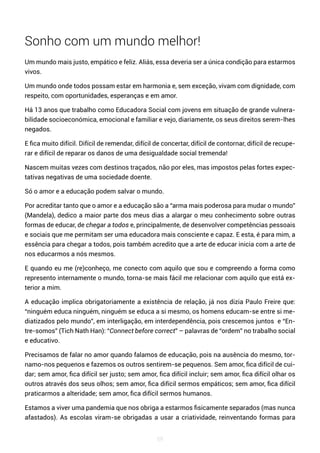 59
Sonho com um mundo melhor!
Um mundo mais justo, empático e feliz. Aliás, essa deveria ser a única condição para estarmos
vivos.
Um mundo onde todos possam estar em harmonia e, sem exceção, vivam com dignidade, com
respeito, com oportunidades, esperanças e em amor.
Há 13 anos que trabalho como Educadora Social com jovens em situação de grande vulnera-
bilidade socioeconómica, emocional e familiar e vejo, diariamente, os seus direitos serem-lhes
negados.
E fica muito difícil. Difícil de remendar, difícil de concertar, difícil de contornar, difícil de recupe-
rar e difícil de reparar os danos de uma desigualdade social tremenda!
Nascem muitas vezes com destinos traçados, não por eles, mas impostos pelas fortes expec-
tativas negativas de uma sociedade doente.
Só o amor e a educação podem salvar o mundo.
Por acreditar tanto que o amor e a educação são a “arma mais poderosa para mudar o mundo”
(Mandela), dedico a maior parte dos meus dias a alargar o meu conhecimento sobre outras
formas de educar, de chegar a todos e, principalmente, de desenvolver competências pessoais
e sociais que me permitam ser uma educadora mais consciente e capaz. E esta, é para mim, a
essência para chegar a todos, pois também acredito que a arte de educar inicia com a arte de
nos educarmos a nós mesmos.
E quando eu me (re)conheço, me conecto com aquilo que sou e compreendo a forma como
represento internamente o mundo, torna-se mais fácil me relacionar com aquilo que está ex-
terior a mim.
A educação implica obrigatoriamente a existência de relação, já nos dizia Paulo Freire que:
“ninguém educa ninguém, ninguém se educa a si mesmo, os homens educam-se entre si me-
diatizados pelo mundo”, em interligação, em interdependência, pois crescemos juntos e “En-
tre-somos” (Tich Nath Han): “Connect before correct” – palavras de “ordem” no trabalho social
e educativo.
Precisamos de falar no amor quando falamos de educação, pois na ausência do mesmo, tor-
namo-nos pequenos e fazemos os outros sentirem-se pequenos. Sem amor, fica difícil de cui-
dar; sem amor, fica difícil ser justo; sem amor, fica difícil incluir; sem amor, fica difícil olhar os
outros através dos seus olhos; sem amor, fica difícil sermos empáticos; sem amor, fica difícil
praticarmos a alteridade; sem amor, fica difícil sermos humanos.
Estamos a viver uma pandemia que nos obriga a estarmos fisicamente separados (mas nunca
afastados). As escolas viram-se obrigadas a usar a criatividade, reinventando formas para
 