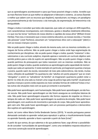 60
que as aprendizagens acontecessem e para que fosse possível chegar a todos. Acredito que
as mais flexíveis foram as que melhor se adaptaram e lideraram o sistema. Já outras (fazendo
o melhor que sabem com os recursos que dispõem), reproduziram, na íntegra, um paradigma
que presencialmente já não funcionava: o da instrução, da segmentação, de heteronímia e da
desigualdade.
Chegar a todos é conceber que todos são especiais, que cada um carrega um ADN específico,
com características incomparáveis, com interesses, gostos e desafios totalmente diferentes,
e o que nos faz tornar “senhores do nosso destino e capitães da nossa alma” (William Ernest
Henley). Para isso, é necessário que o nosso sistema educativo, as nossas escolas, e “escolas
são pessoas” (José Pacheco), assumam um “compromisso ético com a educação” (idem) e
com as nossas crianças e jovens.
Não se pode querer chegar a todos, através da mesma aula, com os mesmos conteúdos, en-
tregues de forma uniforme. Não se pode querer chegar a todos onde haja segmentação do
conhecimento por disciplinas; não se pode querer chegar a todos, quando “matamos” e des-
valorizamos o seu currículo subjetivo, impondo apenas e somente um currículo objetivo sem
sentido prático para a vida do sujeito em aprendizagem. Não se pode querer chegar a todos,
quando partimos do pressuposto que todos nasceram com as mesmas condições. Não se
pode querer chegar a todos, quando avaliamos as aprendizagens pela capacidade de memori-
zação que cada um apresenta. E neste exemplo em particular, já imaginaram quantas crianças
e jovens, quando saem da escola, necessitam de lutar pela sobrevivência, não tendo, muitas
vezes, refeições de qualidade? Ou quantas/os são “adultos em ponto pequeno” que se viram
“obrigados” a serem os “salvadores” da família? Já imaginaram quantas/os podem estar a
dormir no chão de uma sala ou tiveram uma rusga da polícia logo pela manhã? Já pensaram
quantas crianças e jovens estão expostos às mais variadas formas de violência? Estas e mui-
tas outras são situações reais com as quais já contactei e acompanhei.
Não pode haver aprendizagem, sem humanização. Não pode haver aprendizagem, se não hou-
ver escuta. Não pode haver aprendizagem se não forem asseguras as condições básicas de
vida. Não pode haver aprendizagem enquanto não formos capazes de respeitar os ritmos e
tempos de cada um. Não pode haver aprendizagem na ausência da emoção. Não pode haver
aprendizagem, com ausência do movimento e perceção do corpo. Não pode haver aprendiza-
gem sem arte. Não pode haver aprendizagem, sem um processo participativo e democrático
dos sujeitos em aprendizagem.
Assim, tal como refere Maria Emília Brederode Santos (2019), “A escola portuguesa parece
demasiado centrada no aprender verbal para reproduzir e aplicar, e insuficientemente focada
no aprender fazendo, aprender a fazer e aprender a partir do fazer [criar].”
A partir do que somos, do que sabemos e do que podemos fazer, urge afirmar a possibilida-
de de conceber “comunidades de aprendizagem”, como uma verdadeira resposta educativa e
uma nova construção social de aprendizagem.
 
