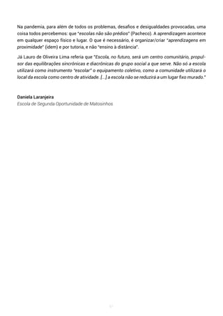 61
Na pandemia, para além de todos os problemas, desafios e desigualdades provocadas, uma
coisa todos percebemos: que “escolas não são prédios” (Pacheco). A aprendizagem acontece
em qualquer espaço físico e lugar. O que é necessário, é organizar/criar “aprendizagens em
proximidade” (idem) e por tutoria, e não “ensino à distância”.
Já Lauro de Oliveira Lima referia que "Escola, no futuro, será um centro comunitário, propul-
sor das equilibrações sincrônicas e diacrônicas do grupo social a que serve. Não só a escola
utilizará como instrumento “escolar” o equipamento coletivo, como a comunidade utilizará o
local da escola como centro de atividade. [...] a escola não se reduzirá a um lugar fixo murado."
Daniela Laranjeira
Escola de Segunda Oportunidade de Matosinhos
 