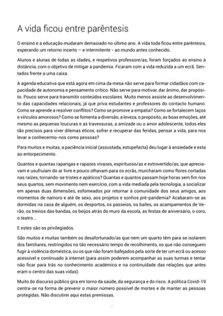 62
A vida ficou entre parêntesis
O ensino e a educação mudaram demasiado no último ano. A vida toda ficou entre parêntesis,
esperando um retorno incerto – e intermitente - ao mundo antes conhecido.
Alunos e alunas de todas as idades, e respetivos professore/as, foram forçados ao ensino à
distância, com o objetivo de mitigar a pandemia. Ficaram com a vida reduzida a um ecrã. Sen-
tados frente a uma caixa.
A agenda educativa que está agora em cima da mesa não serve para formar cidadãos com ca-
pacidade de autonomia e pensamento crítico. Não serve para motivar, dar ânimo, dar propósi-
to. Pouco serve para transmitir conteúdos escolares. Muito menos assiste ao desenvolvimen-
to das capacidades relacionais, já que priva estudantes e professores do contacto humano.
Como se aprende a resolver conflitos? Como se promove a empatia? Como se fortalecem laços
e vínculos amorosos? Como se fomenta a diversão, a leveza, o propósito, as boas emoções, até
mesmo as pequenas loucuras e as travessuras, a amizade ou o amor adolescente, todos eles
tão precisos para viver dilemas éticos, sofrer e recuperar das feridas, pensar a vida, para nos
levar a conhecermo-nos como pessoas?
Para muitos e muitas, a paciência inicial (assustada, estupefacta) deu lugar à ansiedade e esta
ao entorpecimento.
Quantos e quantas raparigas e rapazes vivazes, espirituoso/as e extrovertido/as, que aprecia-
vam e usufruíam do ar livre e pouco olhavam para os ecrãs, murcharam como flores cortadas
nas raízes, tornando-se tristes e apáticos? Quantas e quantos passam hoje horas sem fim nos
seus quartos, sem movimento nem exercício, com a vida mediada pela tecnologia, a socializar
em apenas duas dimensões, esfomeados por retornar à comunidade dos seus amigos, aos
momentos de namoro e até de sexo, aos projetos e sonhos pré-pandemia? Acabaram-se as
dormidas na casa de alguém, os desportos, os passeios, os bailes, os acampamentos de Ve-
rão, os treinos das bandas, os beijos atrás do muro da escola, as festas de aniversário, o coro,
o teatro...
E estes são os privilegiados.
São muitos e muitas também os desafortunado/as que nem um quarto têm para se isolarem
dos familiares, restringidos no tão necessário tempo de recolhimento, os que não conseguem
fugir à violência doméstica, ou os que não foram bafejados pela sorte de ter um ecrã ou acesso
acessível e continuado à internet (para assim poderem acompanhar as suas turmas e tentar
não ficar para trás no conhecimento académico e na continuidade das relações que antes
eram o centro das suas vidas).
Muito do discurso público gira em torno da saúde, da segurança e do risco. A política Covid-19
centra-se na forma de prevenir o maior número possível de mortes e de manter as pessoas
protegidas. Não discutirei aqui estas premissas.
 