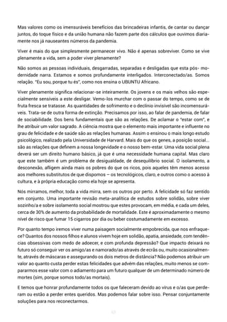 63
Mas valores como os imensuráveis benefícios das brincadeiras infantis, de cantar ou dançar
juntos, do toque físico e da união humana não fazem parte dos cálculos que ouvimos diaria-
mente nos já nauseantes números da pandemia.
Viver é mais do que simplesmente permanecer vivo. Não é apenas sobreviver. Como se vive
plenamente a vida, sem a poder viver plenamente?
Não somos as pessoas individuais, desgarradas, separadas e desligadas que esta pós- mo-
dernidade narra. Estamos e somos profundamente interligados. Interconectado/as. Somos
relação. “Eu sou, porque tu és”, como nos ensina o UBUNTU Africano.
Viver plenamente significa relacionar-se inteiramente. Os jovens e os mais velhos são espe-
cialmente sensíveis a este desligar. Vemo-los murchar com o passar do tempo, como se de
fruta fresca se tratasse. As quantidades de sofrimento e o declínio invisível são incomensurá-
veis. Trata-se de outra forma de extinção. Precisamos por isso, ao falar de pandemia, de falar
de sociabilidade. Dos bens fundamentais que são as relações. De aclamar o “estar com”, e
lhe atribuir um valor sagrado. A ciência mostra que o elemento mais importante e influente no
grau de felicidade e de saúde são as relações humanas. Assim o ensinou o mais longo estudo
psicológico, realizado pela Universidade de Harvard. Mais do que os genes, a posição social...
são as relações que definem a nossa longevidade e o nosso bem-estar. Uma vida social plena
deverá ser um direito humano básico, já que é uma necessidade humana capital. Mas claro
que este também é um problema de desigualdade, de desequilíbrio social. O isolamento, a
desconexão, afligem ainda mais os pobres do que os ricos, pois aqueles têm menos acesso
aos melhores substitutos de que dispomos – os tecnológicos, claro, e outros como o acesso à
cultura, e à própria educação como ela hoje se apresenta.
Nós mirramos, melhor, toda a vida mirra, sem os outros por perto. A felicidade só faz sentido
em conjunto. Uma importante revisão meta-analítica de estudos sobre solidão, sobre viver
sozinho/a e sobre isolamento social mostrou que estes provocam, em média, e cada um deles,
cerca de 30% de aumento da probabilidade de mortalidade. Este é aproximadamente o mesmo
nível de risco que fumar 15 cigarros por dia ou beber costumadamente em excesso.
Por quanto tempo iremos viver numa paisagem socialmente empobrecida, que nos enfraque-
ce? Quantos dos nossos filhos e alunos vivem hoje em solidão, apatia, ansiedade, com tendên-
cias obsessivas com medo de adoecer, e com profunda depressão? Que impacto deixará no
futuro só conseguir ver os amigo/as e namorado/as através de ecrãs ou, muito ocasionalmen-
te, através de máscaras e assegurando os dois metros de distância? Não podemos atribuir um
valor ao quanto custa perder estas felicidades que advém das relações, muito menos se com-
pararmos esse valor com o adiamento para um futuro qualquer de um determinado número de
mortes (sim, porque somos todo/as mortais).
E temos que honrar profundamente todos os que faleceram devido ao vírus e o/as que perde-
ram ou estão a perder entes queridos. Mas podemos falar sobre isso. Pensar conjuntamente
soluções para nos reconectarmos.
 