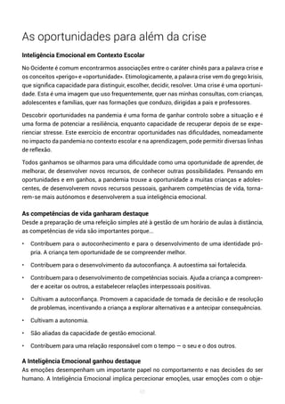 65
As oportunidades para além da crise
Inteligência Emocional em Contexto Escolar
No Ocidente é comum encontrarmos associações entre o caráter chinês para a palavra crise e
os conceitos «perigo» e «oportunidade». Etimologicamente, a palavra crise vem do grego krisis,
que significa capacidade para distinguir, escolher, decidir, resolver. Uma crise é uma oportuni-
dade. Esta é uma imagem que uso frequentemente, quer nas minhas consultas, com crianças,
adolescentes e famílias, quer nas formações que conduzo, dirigidas a pais e professores.
Descobrir oportunidades na pandemia é uma forma de ganhar controlo sobre a situação e é
uma forma de potenciar a resiliência, enquanto capacidade de recuperar depois de se expe-
rienciar stresse. Este exercício de encontrar oportunidades nas dificuldades, nomeadamente
no impacto da pandemia no contexto escolar e na aprendizagem, pode permitir diversas linhas
de reflexão.
Todos ganhamos se olharmos para uma dificuldade como uma oportunidade de aprender, de
melhorar, de desenvolver novos recursos, de conhecer outras possibilidades. Pensando em
oportunidades e em ganhos, a pandemia trouxe a oportunidade a muitas crianças e adoles-
centes, de desenvolverem novos recursos pessoais, ganharem competências de vida, torna-
rem-se mais autónomos e desenvolverem a sua inteligência emocional.
As competências de vida ganharam destaque
Desde a preparação de uma refeição simples até à gestão de um horário de aulas à distância,
as competências de vida são importantes porque...
• Contribuem para o autoconhecimento e para o desenvolvimento de uma identidade pró-
pria. A criança tem oportunidade de se compreender melhor.
• Contribuem para o desenvolvimento da autoconfiança. A autoestima sai fortalecida.
• Contribuem para o desenvolvimento de competências sociais. Ajuda a criança a compreen-
der e aceitar os outros, a estabelecer relações interpessoais positivas.
• Cultivam a autoconfiança. Promovem a capacidade de tomada de decisão e de resolução
de problemas, incentivando a criança a explorar alternativas e a antecipar consequências.
• Cultivam a autonomia.
• São aliadas da capacidade de gestão emocional.
• Contribuem para uma relação responsável com o tempo — o seu e o dos outros.
A Inteligência Emocional ganhou destaque
As emoções desempenham um importante papel no comportamento e nas decisões do ser
humano. A Inteligência Emocional implica percecionar emoções, usar emoções com o obje-
 