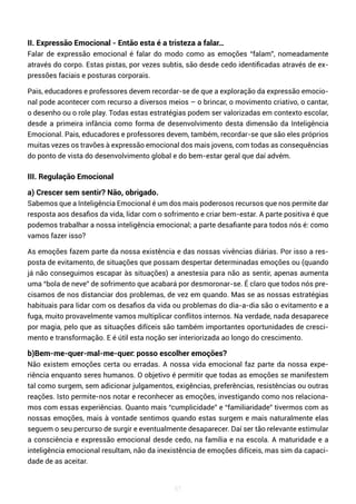 67
II. Expressão Emocional - Então esta é a tristeza a falar…
Falar de expressão emocional é falar do modo como as emoções “falam”, nomeadamente
através do corpo. Estas pistas, por vezes subtis, são desde cedo identificadas através de ex-
pressões faciais e posturas corporais.
Pais, educadores e professores devem recordar-se de que a exploração da expressão emocio-
nal pode acontecer com recurso a diversos meios – o brincar, o movimento criativo, o cantar,
o desenho ou o role play. Todas estas estratégias podem ser valorizadas em contexto escolar,
desde a primeira infância como forma de desenvolvimento desta dimensão da Inteligência
Emocional. Pais, educadores e professores devem, também, recordar-se que são eles próprios
muitas vezes os travões à expressão emocional dos mais jovens, com todas as consequências
do ponto de vista do desenvolvimento global e do bem-estar geral que daí advém.
III. Regulação Emocional
a) Crescer sem sentir? Não, obrigado.
Sabemos que a Inteligência Emocional é um dos mais poderosos recursos que nos permite dar
resposta aos desafios da vida, lidar com o sofrimento e criar bem-estar. A parte positiva é que
podemos trabalhar a nossa inteligência emocional; a parte desafiante para todos nós é: como
vamos fazer isso?
As emoções fazem parte da nossa existência e das nossas vivências diárias. Por isso a res-
posta de evitamento, de situações que possam despertar determinadas emoções ou (quando
já não conseguimos escapar às situações) a anestesia para não as sentir, apenas aumenta
uma “bola de neve” de sofrimento que acabará por desmoronar-se. É claro que todos nós pre-
cisamos de nos distanciar dos problemas, de vez em quando. Mas se as nossas estratégias
habituais para lidar com os desafios da vida ou problemas do dia-a-dia são o evitamento e a
fuga, muito provavelmente vamos multiplicar conflitos internos. Na verdade, nada desaparece
por magia, pelo que as situações difíceis são também importantes oportunidades de cresci-
mento e transformação. E é útil esta noção ser interiorizada ao longo do crescimento.
b)Bem-me-quer-mal-me-quer: posso escolher emoções?
Não existem emoções certa ou erradas. A nossa vida emocional faz parte da nossa expe-
riência enquanto seres humanos. O objetivo é permitir que todas as emoções se manifestem
tal como surgem, sem adicionar julgamentos, exigências, preferências, resistências ou outras
reações. Isto permite-nos notar e reconhecer as emoções, investigando como nos relaciona-
mos com essas experiências. Quanto mais “cumplicidade” e “familiaridade” tivermos com as
nossas emoções, mais à vontade sentimos quando estas surgem e mais naturalmente elas
seguem o seu percurso de surgir e eventualmente desaparecer. Daí ser tão relevante estimular
a consciência e expressão emocional desde cedo, na família e na escola. A maturidade e a
inteligência emocional resultam, não da inexistência de emoções difíceis, mas sim da capaci-
dade de as aceitar.
 