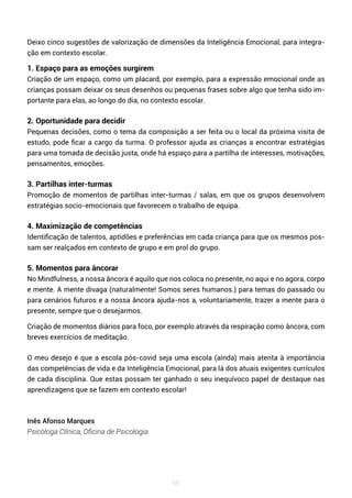 68
Deixo cinco sugestões de valorização de dimensões da Inteligência Emocional, para integra-
ção em contexto escolar.
1. Espaço para as emoções surgirem
Criação de um espaço, como um placard, por exemplo, para a expressão emocional onde as
crianças possam deixar os seus desenhos ou pequenas frases sobre algo que tenha sido im-
portante para elas, ao longo do dia, no contexto escolar.
2. Oportunidade para decidir
Pequenas decisões, como o tema da composição a ser feita ou o local da próxima visita de
estudo, pode ficar a cargo da turma. O professor ajuda as crianças a encontrar estratégias
para uma tomada de decisão justa, onde há espaço para a partilha de interesses, motivações,
pensamentos, emoções.
3. Partilhas inter-turmas
Promoção de momentos de partilhas inter-turmas / salas, em que os grupos desenvolvem
estratégias socio-emocionais que favorecem o trabalho de equipa.
4. Maximização de competências
Identificação de talentos, aptidões e preferências em cada criança para que os mesmos pos-
sam ser realçados em contexto de grupo e em prol do grupo.
5. Momentos para âncorar
No Mindfulness, a nossa âncora é aquilo que nos coloca no presente, no aqui e no agora, corpo
e mente. A mente divaga (naturalmente! Somos seres humanos.) para temas do passado ou
para cenários futuros e a nossa âncora ajuda-nos a, voluntariamente, trazer a mente para o
presente, sempre que o desejarmos.
Criação de momentos diários para foco, por exemplo através da respiração como âncora, com
breves exercícios de meditação.
O meu desejo é que a escola pós-covid seja uma escola (ainda) mais atenta à importância
das competências de vida e da Inteligência Emocional, para lá dos atuais exigentes currículos
de cada disciplina. Que estas possam ter ganhado o seu inequívoco papel de destaque nas
aprendizagens que se fazem em contexto escolar!
Inês Afonso Marques
Psicóloga Clínica, Oficina de Psicologia
 