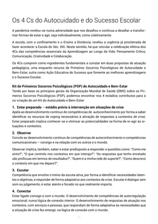 69
Os 4 Cs do Autocuidado e do Sucesso Escolar
A pandemia revelou-se numa adversidade que nos desafiou e continua a desafiar a transfor-
mar formas de estar e agir, seja individualmente, como coletivamente.
A escola, com o confinamento e o Ensino a Distância, revelou a urgência já proclamada de
fazer acontecer a Escola do Séc. XXI. Neste sentido, há que veicular a celebração efetiva dos
4Cs das competências essenciais da Aprendizagem ao Longo da Vida: Pensamento Crítico,
Comunicação, Criatividade e Colaboração.
Os 4Cs cumprem como ingredientes fundamentais a constar em duas propostas de atuação
pedagógica, uma enquanto recurso de Primeiros Socorros Psicológicos de Autocuidado e
Bem-Estar, outra como Ação Educativa de Sucesso que fomente as melhores aprendizagens
e o Sucesso Escolar.
Kit de Primeiros Socorros Psicológicos (PSP) do Autocuidado e Bem-Estar
Tendo por base os príncipios gerais da Organização Mundial de Saúde (OMS) sobre os Pri-
meiros Socorros Psicológicos (PSP), podemos encontrar nos 4 estádios contributos para a
co-criação de um Kit do Autocuidado e Bem-Estar:
1. Estar preparado - estádio prévio à intervenção em situações de crise
Apela ao desenvolvimento contínuo de competências de autoconhecimento por forma a saber
identificar os recursos de coping necessários à ativação de respostas a contextos de crise.
Estar preparado implica conhecer-se e otimizar as potencialidades na forma de re-agir às si-
tuações e contextos.
2. Observar
Convite ao desenvolvimento contínuo de competências de autoconhecimento e competências
comunicacionais – consigo e na relação com os outros e o mundo.
Observar implica, também, saber e estar predisposto a responder a questões como: “Como me
sinto?”, “O que controlo nos contextos em que interajo?”, “As respostas que tenho encetado
são profícuas em termos de resultados?”, “Quem é a minha rede de suporte?”, “Como descrevo
o contexto em que me deparo?”.
3. Escutar
Competência que envolve o treino da escuta ativa, por forma a identificar necessidades laten-
tes e objetivas, e responder de forma adaptativa aos contextos de crise. Escutar é dialogar sem
som ou julgamento, é estar atento e focado no que realmente importa.
4. Conectar
Estar ligado consigo e com o mundo. O desenvolvimento de competências de autorregulação
emocional, numa lógica de conexão interior. O desenvolvimento de respostas de atuação nos
contextos, com serviços e pessoas, que respondam de forma adaptativa às necessidades que
a situação de crise fez emergir, na lógica de conexão com o mundo.
 