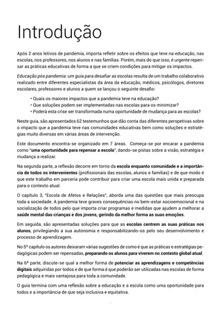 7
Introdução
Após 2 anos letivos de pandemia, importa refletir sobre os efeitos que teve na educação, nas
escolas, nos professores, nos alunos e nas famílias. Porém, mais do que isso, é urgente repen-
sar as práticas educativas de forma a que se criem condições para mitigar os impactos.
Educação pós pandemia: um guia para desafiar as escolas resulta de um trabalho colaborativo
realizado entre diferentes especialistas da área da educação, médicos, psicólogos, diretores
escolares, professores e alunos a quem se lançou o seguinte desafio:
• Quais os maiores impactos que a pandemia teve na educação?
• Que soluções podem ser implementadas nas escolas para os minimizar?
• Poderá esta crise ser transformada numa oportunidade de mudança para as escolas?
Neste guia, são apresentados 62 testemunhos que dão conta das diferentes perspetivas sobre
o impacto que a pandemia teve nas comunidades educativas bem como soluções e estraté-
gias muito diversas em várias áreas de intervenção.
Este documento encontra-se organizado em 7 áreas. Começa-se por encarar a pandemia
como “uma oportunidade para repensar a escola”, dando-se pistas sobre a visão, estratégia e
mudança a realizar.
Na segunda parte, a reflexão decorre em torno da escola enquanto comunidade e a importân-
cia de todos os intervenientes (profissionais das escolas, alunos e famílias) e de que modo é
que este trabalho em parceria pode contribuir para criar uma escola mais unida e preparada
para o contexto atual.
O capítulo 3, “Escola de Afetos e Relações”, aborda uma das questões que mais preocupa
toda a sociedade. A pandemia teve graves consequências no bem-estar socioemocional e na
socialização de todos pelo que importa criar programas e medidas que ajudem a melhorar a
saúde mental das crianças e dos jovens, gerindo da melhor forma as suas emoções.
Em seguida, são apresentadas soluções para que as escolas centrem as suas práticas nos
alunos, privilegiando a sua autonomia e responsabilizando-os pelo seu desenvolvimento e
processo de aprendizagem.
No 5º capítulo os autores deixaram várias sugestões de como é que as práticas e estratégias pe-
dagógicas podem ser repensadas, preparando os alunos para viverem no contexto global atual.
Na 6ª parte, discute-se qual a melhor forma de potenciar as aprendizagens e competências
digitais adquiridas por todos e de que forma é que poderão ser utilizadas nas escolas de forma
pedagógica e mais vantajosa para toda a comunidade.
O guia termina com uma reflexão sobre a educação e a escola como uma oportunidade para
todos e a importância de que seja inclusiva e equitativa.
 