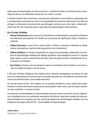71
cados que as interpretações do texto provocam. A partilha de todos na Tertúlia evoca a comu-
nhão de valores e as diferentes formas de ver e sentir o mundo.
A Tertúlia Literária não só fomenta o aumento de vocabulário, como melhora a expressão oral,
a compreensão, o pensamento crítico e as capacidades de raciocínio. Não sendo uma AES que
enfoque na dimensão instrumental da aprendizagem, promove, por outro lado, o desenvolvi-
mento dos 4Cs tão essenciais para a aquisição das aprendizagens instrumentais.
Os 4 Cs das Tertúlias:
• Pensar Criticamente sobre o que se lê, articulando as interpretações e perspetivas díspares
dos diferentes participantes na Tertúlia, na construção de significados sobre o Clássico e
o Mundo.
• (Saber) Comunicar o que se leu e pensa sobre o Clássico, expressar oralmente as ideias,
valores e perspetivas a par de saber argumentar com fundamento.
• (Saber) Colaborar na Tertúlia respeitando as regras de participação, celebrando os princí-
pios da aprendizagem dialógica do diálogo igualitário e da inteligência cultural. O respeito
pelas regras a par do compromisso de fazer parte do grupo evocam competências de es-
cuta ativa e de empatia.
• Ser Criativo na forma como se apropria e aplica os contributos das Tertúlias, no seu dia-a-
-dia, na relação consigo e com os outros.
A AES das Tertúlias Dialógicas não implica novos desenhos pedagógicos ou planos de aula,
mas um compromisso em assumir que é uma ação que pode ser veiculada em contextos edu-
cativos envolvendo toda a comunidade educativa.
Os 4Cs da Escola do Séc. XXI revelam-se, no contexto pandémico, como ainda mais funda-
mentais no desenvolvimento de práticas de autocuidado e bem-estar a par de ações educati-
vas que sustentem o sucesso escolar.
Transformar as adversidades em oportunidades é permitir trazer na era Pós-Covid a Esperan-
ça e a Resiliência com os contributos necessários da Ciência: sejam dos modelos de interven-
ção psicológica em situações de crise, seja do paradigma da aprendizagem dialógica com as
evidências do projeto INCLUD-ED – Comunidades de Aprendizagem.
Joana Inácio
Mediadora, AE Agualva Mira Sintra
 