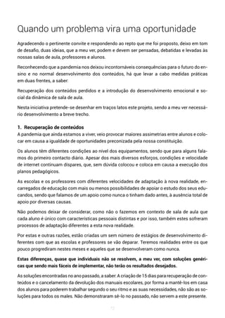 72
Quando um problema vira uma oportunidade
Agradecendo o pertinente convite e respondendo ao repto que me foi proposto, deixo em tom
de desafio, duas ideias, que a meu ver, podem e devem ser pensadas, debatidas e levadas às
nossas salas de aula, professores e alunos.
Reconhecendo que a pandemia nos deixou incontornáveis consequências para o futuro do en-
sino e no normal desenvolvimento dos conteúdos, há que levar a cabo medidas práticas
em duas frentes, a saber:
Recuperação dos conteúdos perdidos e a introdução do desenvolvimento emocional e so-
cial da dinâmica de sala de aula.
Nesta iniciativa pretende-se desenhar em traços latos este projeto, sendo a meu ver necessá-
rio desenvolvimento a breve trecho.
1. Recuperação de conteúdos
A pandemia que ainda estamos a viver, veio provocar maiores assimetrias entre alunos e colo-
car em causa a igualdade de oportunidades preconizada pela nossa constituição.
Os alunos têm diferentes condições ao nível dos equipamentos, sendo que para alguns fala-
mos do primeiro contacto diário. Apesar dos mais diversos esforços, condições e velocidade
de internet continuam díspares, que, sem dúvida colocou e coloca em causa a execução dos
planos pedagógicos.
As escolas e os professores com diferentes velocidades de adaptação à nova realidade, en-
carregados de educação com mais ou menos possibilidades de apoiar o estudo dos seus edu-
candos, sendo que falamos de um apoio como nunca o tinham dado antes, à ausência total de
apoio por diversas causas.
Não podemos deixar de considerar, como não o fazemos em contexto de sala de aula que
cada aluno é único com características pessoais distintas e por isso, também estes sofreram
processos de adaptação diferentes a esta nova realidade.
Por estas e outras razões, estão criadas um sem número de estágios de desenvolvimento di-
ferentes com que as escolas e professores se vão deparar. Teremos realidades entre os que
pouco progrediram nestes meses e aqueles que se desenvolveram como nunca.
Estas diferenças, quase que individuais não se resolvem, a meu ver, com soluções genéri-
cas que sendo mais fáceis de implementar, não terão os resultados desejados.
As soluções encontradas no ano passado, a saber: A criação de 15 dias para recuperação de con-
teúdos e o cancelamento da devolução dos manuais escolares, por forma a mantê-los em casa
dos alunos para poderem trabalhar segundo o seu ritmo e as suas necessidades, não são as so-
luções para todos os males. Não demonstraram sê-lo no passado, não servem a este presente.
 