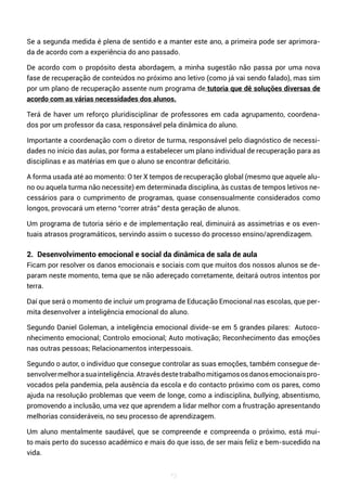 73
Se a segunda medida é plena de sentido e a manter este ano, a primeira pode ser aprimora-
da de acordo com a experiência do ano passado.
De acordo com o propósito desta abordagem, a minha sugestão não passa por uma nova
fase de recuperação de conteúdos no próximo ano letivo (como já vai sendo falado), mas sim
por um plano de recuperação assente num programa de tutoria que dê soluções diversas de
acordo com as várias necessidades dos alunos.
Terá de haver um reforço pluridisciplinar de professores em cada agrupamento, coordena-
dos por um professor da casa, responsável pela dinâmica do aluno.
Importante a coordenação com o diretor de turma, responsável pelo diagnóstico de necessi-
dades no início das aulas, por forma a estabelecer um plano individual de recuperação para as
disciplinas e as matérias em que o aluno se encontrar deficitário.
A forma usada até ao momento: O ter X tempos de recuperação global (mesmo que aquele alu-
no ou aquela turma não necessite) em determinada disciplina, às custas de tempos letivos ne-
cessários para o cumprimento de programas, quase consensualmente considerados como
longos, provocará um eterno “correr atrás” desta geração de alunos.
Um programa de tutoria sério e de implementação real, diminuirá as assimetrias e os even-
tuais atrasos programáticos, servindo assim o sucesso do processo ensino/aprendizagem.
2. Desenvolvimento emocional e social da dinâmica de sala de aula
Ficam por resolver os danos emocionais e sociais com que muitos dos nossos alunos se de-
param neste momento, tema que se não adereçado corretamente, deitará outros intentos por
terra.
Daí que será o momento de incluir um programa de Educação Emocional nas escolas, que per-
mita desenvolver a inteligência emocional do aluno.
Segundo Daniel Goleman, a inteligência emocional divide-se em 5 grandes pilares: Autoco-
nhecimento emocional; Controlo emocional; Auto motivação; Reconhecimento das emoções
nas outras pessoas; Relacionamentos interpessoais.
Segundo o autor, o indivíduo que consegue controlar as suas emoções, também consegue de-
senvolvermelhorasuainteligência.Atravésdestetrabalhomitigamososdanosemocionaispro-
vocados pela pandemia, pela ausência da escola e do contacto próximo com os pares, como
ajuda na resolução problemas que veem de longe, como a indisciplina, bullying, absentismo,
promovendo a inclusão, uma vez que aprendem a lidar melhor com a frustração apresentando
melhorias consideráveis, no seu processo de aprendizagem.
Um aluno mentalmente saudável, que se compreende e compreenda o próximo, está mui-
to mais perto do sucesso académico e mais do que isso, de ser mais feliz e bem-sucedido na
vida.
 