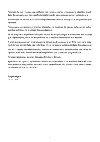74
Para isso, há que reforçar os psicólogos nas escolas, criando um programa adaptado à reali-
dade do agrupamento. Estes profissionais formando os seus pares, devem materializar a
metodologia em sala de aula, auxiliando professores e alunos a ultrapassar as questões apre-
sentadas.
Pequenos gestos produzem grandes alterações na dinâmica da sala de aula com as subse-
quentes melhorias no processo de aprendizagem.
Já há programas experimentados pelo mundo fora e psicólogos e professores em Portugal
que se preocupam, estudam e experimentam o trabalho das emoções nas escolas.
A implementação de um programa deste género, pode começar a ser feita num curto espa-
ço de tempo, apresentada nas vertentes e níveis consoante a disponibilidade de cada escola:
Nas ACS; Gestão flexível do currículo ou de forma imersiva nas salas de aulas, das várias dis-
ciplinas, auxiliando ao mais eficiente cumprimento dos conteúdos programáticos.
Temos de aproveitar o que as coisas podem trazer de bom.
A pandemia e a “guerra” à pandemia são uma oportunidade de fazer as coisas de maneira dife-
rente e melhor, adequando a escola às novas necessidades não só desta crise mas às neces-
sidades dos alunos do século XXI.
Jorge Ludgero
Grupo Leya
 
