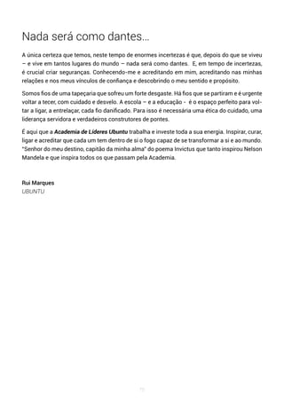 75
Nada será como dantes…
A única certeza que temos, neste tempo de enormes incertezas é que, depois do que se viveu
– e vive em tantos lugares do mundo – nada será como dantes. E, em tempo de incertezas,
é crucial criar seguranças. Conhecendo-me e acreditando em mim, acreditando nas minhas
relações e nos meus vínculos de confiança e descobrindo o meu sentido e propósito.
Somos fios de uma tapeçaria que sofreu um forte desgaste. Há fios que se partiram e é urgente
voltar a tecer, com cuidado e desvelo. A escola – e a educação - é o espaço perfeito para vol-
tar a ligar, a entrelaçar, cada fio danificado. Para isso é necessária uma ética do cuidado, uma
liderança servidora e verdadeiros construtores de pontes.
É aqui que a Academia de Líderes Ubuntu trabalha e investe toda a sua energia. Inspirar, curar,
ligar e acreditar que cada um tem dentro de si o fogo capaz de se transformar a si e ao mundo.
“Senhor do meu destino, capitão da minha alma” do poema Invictus que tanto inspirou Nelson
Mandela e que inspira todos os que passam pela Academia.
Rui Marques
UBUNTU
 