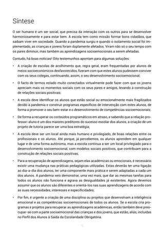 76
Síntese
O ser humano é um ser social, que precisa da interação com os outros para se desenvolver
harmoniosamente e para estar bem. A escola tem como missão formar bons cidadãos, que
saibam viver em sociedade. Quando a pandemia surgiu e quando o isolamento social foi im-
plementado, as crianças e jovens foram duplamente afetados. Viram não só o seu tempo com
os pares diminuir, mas também as aprendizagens socioemocionais a serem afetadas.
Contudo, há boas notícias! Oito testemunhos apontam para algumas soluções:
• A criação de escolas de acolhimento que, regra geral, eram frequentadas por alunos de
meios socioeconómicos desfavorecidos, fizeram com que estes alunos pudessem conviver
com os seus colegas, continuando, assim, o seu desenvolvimento socioemocional;
• O facto de termos estado muito conectados virtualmente pode fazer com que os jovens
apreciam mais os momentos sociais com os seus pares e amigos, levando à construção
de relações sociais positivas;
• A escola deve identificar os alunos que estão social ou emocionalmente mais fragilizados
devido à pandemia e construir programas específicos de intervenção com estes alunos, de
forma a promover o seu bem-estar e o desenvolvimento de competências socioemocionais;
• De forma a recuperar os conteúdos programáticos em atraso, e sabendo que a relação pro-
fessor-aluno é um dos maiores preditores do sucesso escolar dos alunos, a criação de um
projeto de tutoria parece ser uma boa estratégia;
• A escola deve ser um local ainda mais humano e privilegiado, de boas relações entre os
profissionais e os alunos. Até porque, já percebemos, os alunos aprendem em qualquer
lugar e de uma forma autónoma, mas a escola continua a ser um local privilegiado para o
desenvolvimento socioemocional, com modelos sociais positivos, que contribuam para a
construção de relações sociais positivas;
• Para a recuperação de aprendizagens, sejam elas académicas ou emocionais, é necessário
existir uma mudança nas práticas pedagógicas utilizadas. Estas deverão ter uma ligação
ao dia-a-dia dos alunos, ter uma componente mais prática e serem adaptadas a cada um
dos alunos. A pandemia veio demonstrar, uma vez mais, que dar as mesmas tarefas para
todos os alunos não funciona e agrava as desigualdades já existentes. Agora devemos
assumir que os alunos são diferentes e orientá-los nas suas aprendizagens de acordo com
as suas necessidades, interesses e especificidades;
• Por fim, é urgente a criação de uma disciplina ou projetos que desenvolvam a inteligência
emocional e as competências socioemocionais de todos os alunos. Se a escola cria pro-
gramas e projetos para recuperar as aprendizagens académicas, então também deve preo-
cupar-se com a parte socioemocional das crianças e dos jovens, que estão, aliás, incluídas
no Perfil dos Alunos à Saída da Escolaridade Obrigatória.
 
