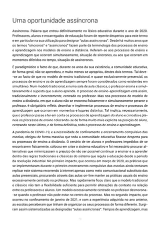78
Uma oportunidade assíncrona
Assíncrona. Palavra que entrou definitivamente no léxico educativo durante o ano de 2020.
Professores, alunos e encarregados de educação foram de repente despertos para este termo
e em particular na sua utilização para designar “aulas assíncronas”. Desde há muitos anos que
os termos “síncronos” e “assíncronos” fazem parte da terminologia dos processos de ensino
e aprendizagem nos modelos de ensino a distância. Referem-se aos processos de ensino e
aprendizagem que ocorrem simultaneamente, situação de síncronos, ou aos que ocorrem em
momentos diferidos no tempo, situação de assíncronos.
É paradigmático o facto de que, durante os anos da sua existência, a comunidade educativa,
de forma geral, não se apercebeu, e muito menos se apropriou, destes dois termos. Tal deve-
-se ao facto de que no modelo de ensino tradicional, e quase exclusivamente presencial, os
processos de ensino e os de aprendizagem sempre foram considerados como existentes em
simultâneo. Num modelo tradicional, e numa sala de aula clássica, o professor ensina e simul-
taneamente é suposto que o aluno aprenda. O processo de ensino-aprendizagem está assim,
tradicionalmente e inerentemente, centrado no professor. Mas nos processos do modelo de
ensino a distância, em que o aluno não se encontra fisicamente e simultaneamente perante o
professor, é obrigatório refletir, desenhar e implementar processos de ensino e processos de
aprendizagem que ocorram em momentos e lugares distintos. Tal implica, necessariamente,
que o professor passe a ter em conta os processos de aprendizagem do aluno e conceba e pla-
neie os processos de ensino colocando-se de forma muito mais explicita na posição do aluno,
centrando neste último, e de forma definitiva, todo o processo de ensino e aprendizagem.
A pandemia de COVID-19, e a necessidade de confinamento e encerramento compulsivo das
escolas, obrigou de forma massiva que toda a comunidade educativa ficasse desperta para
os processos de ensino a distância. O cenário de ter alunos e professores impedidos de se
encontrarem fisicamente, colocou em crise o sistema educativo e foi necessário procurar al-
ternativas que minimizassem o prejuízo de não ser possível continuar a ensinar e a aprender
dentro das regras tradicionais e clássicas do sistema que regula a educação desde o período
da revolução industrial. No primeiro impacto, que ocorreu em março de 2020, as práticas que
se implementaram durante o primeiro encerramento compulsivo das escolas ainda tentaram
replicar este sistema recorrendo à internet apenas como meio comunicacional substituto das
aulas presenciais, procurando através das aulas on-line manter as práticas usuais do ensino
excessivamente centrado no professor. Mas rapidamente ficou claro que o modelo tradicional
e clássico não tem a flexibilidade suficiente para permitir alterações de contexto na relação
entre os professores e alunos. Um modelo excessivamente centrado no professor desmorona-
-se quando o professor não pode estar no centro do processo. Mas no segundo impacto, que
ocorreu no confinamento de janeiro de 2021, e com a experiência adquirida no ano anterior,
as escolas perceberam que tinham de organizar os seus processos de forma diferente. Surgi-
ram assim sistematizadas as designadas “aulas assíncronas”. Tempos de aprendizagem, mas
 