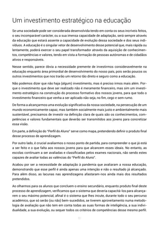 80
Um investimento estratégico na educação
Se uma sociedade pode ser considerada desenvolvida tendo em conta os seus incríveis feitos,
o seu incomparável carácter, ou a sua imensa capacidade de adaptação, será sempre através
da educação que estará assente a capacidade de evolução dessa sociedade e dos seus indi-
víduos. A educação é o singular vetor de desenvolvimento desse potencial que, mais rápida ou
lentamente, poderá exercer o seu papel transformador através da aquisição de conhecimen-
tos, competências e valores, tendo em vista a formação de pessoas autónomas e de cidadãos
ativos e responsáveis.
Nesse sentido, parece óbvia a necessidade premente de investirmos consideravelmente na
educação enquanto área primordial de desenvolvimento do nosso país, pois serão poucos os
outros investimentos que nos trarão um retorno tão direto e seguro como a educação.
Não podemos dizer que não haja (algum) investimento, mas é preciso irmos mais além. Por-
que o investimento que deve ser realizado não é meramente financeiro, mas sim um investi-
mento estratégico na construção do processo formativo dos nossos jovens, para que todo o
investimento financeiro que venha a ser aplicado não seja, no fim, cego e sem rumo.
De forma a alcançarmos uma evolução significativa da nossa sociedade, na persecução de um
mundo economicamente capaz, mas também socialmente mais justo e ambientalmente mais
sustentável, precisamos de investir na definição clara de quais são os conhecimentos, com-
petências e valores fundamentais que deverão ser transmitidos aos jovens para concretizar
essa visão.
Em parte, a definição do “Perfil do Aluno” serve como mapa, pretendendo definir o produto final
desse processo de aprendizagem.
Por outro lado, é crucial avaliarmos o nosso ponto de partida, para compreender o que já está
a ser feito e o que falta aos nossos jovens para que alcancem esses ideais. No entanto, as
escolas continuam a ser avaliadas e classificadas pelos exames nacionais, não sendo estes
capazes de avaliar todas as valências do “Perfil do Aluno”.
Acabou por ser a necessidade de adaptação à pandemia que avaliaram a nossa educação,
demonstrando que esse perfil é ainda apenas uma intenção e não o resultado já alcançado.
Para além disso, as lacunas nas aprendizagens afastaram-nos ainda mais dos resultados
pretendidos.
Ao olharmos para os alunos que concluem o ensino secundário, enquanto produto final deste
processo de aprendizagem, verificamos que o sistema que deveria capacitá-los para alcança-
rem o seu máximo potencial, afinal é o sistema que lhes incute, durante todo o seu percurso
académico, que só serão (ou não) bem-sucedidos, se tiverem aproveitamento numa metodo-
logia de avaliação que não tem em conta todas as suas formas de inteligência, a sua indivi-
dualidade, a sua evolução, ou sequer todos os critérios de competências desse mesmo perfil.
 
