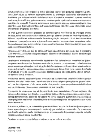 81
Simultaneamente, são obrigados a tomar decisões sobre o seu percurso académico/profis-
sional, com pouco ou nenhum acompanhamento ou orientação vocacional, apercebendo-se
finalmente que o sistema não irá valorizar as suas vocações e ambições. Apenas valoriza a
sua formação académica, pois o acesso ao ensino superior rejeita todos os outros aspetos da
sua vida e do seu perfil. Em suma, a mensagem que estamos a passar aos nossos jovens é que
não interessa o desenvolvimento de outras competências e não interessa a intervenção social,
ambiental ou em prol da cidadania.
No final, queremos que esse processo de aprendizagem e metodologia de avaliação omissa
em tudo, salvo a sua avaliação académica, consiga dotar os jovens em final de percurso, de
todas as capacidades – de autonomia, de autorregulação, de espírito crítico e de resolução de
problemas - para poderem estar aptos a enfrentar o ensino superior e/ou o mercado de traba-
lho, sendo capazes de surpreender as empresas através da sua diferenciação individual e das
suas experiências singulares.
Portanto, aproveitemos o que de bom nos trouxe a pandemia: a certeza de que é necessário
fazer diferente. As lacunas nas aprendizagens podem ser ultrapassadas através da redefinição
do que é essencial.
Devemos dar menos foco ao conteúdo e apostarmos nas competências fundamentais que es-
ses pretendem desenvolver. Devemos estimular os jovens a construir o seu conhecimento de
forma autónoma, retirando a centralização da informação do professor. Devemos desafiar os
jovens a desenvolver as suas capacidades interpessoais, dando-lhes voz e espaço de reflexão
em grupo, ao invés de estarem sentados de costas uns para os outros, sem poderem comuni-
car sem ser com o professor.
Precisamos de uma escola em que os jovens não se afastem ou se sintam desiludidos porque
a escola lhes diz - “não sabes”. Permitindo que a escola siga os princípios do “growth mind-
set”, que lhes diga antes - “não sabes, ainda”. Que permita um desenvolvimento individual que
tem em conta o seu ritmo, os seus interesses e a sua vocação.
Precisamos de uma escola que vá de encontro às suas expectativas. Porque os jovens não
compreendem porque têm de saber responder ou debitar informações que conseguem encon-
trar rapidamente numa pesquisa no Google. Ao invés, os jovens querem ser preparados para
saber perguntar, interpretar, criar, testar, errar e descobrir respostas para problemas que nunca
foram levantados.
Precisamos, sobretudo, de uma escola que não acabe na escola. De dizer aos jovens que tudo
é uma aprendizagem, mesmo quando estão a jogar futebol ou computador. De uma escola
que desafie, valorize e avalie positivamente os jovens quando demonstrem empatia, inclusão
e responsabilidade social e ambiental.
Para isso, a escola precisa, tal como os jovens, de aprender a aprender.
Eduardo Filho
Inspiring Future
 