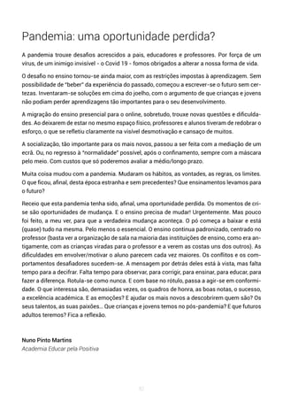 82
Pandemia: uma oportunidade perdida?
A pandemia trouxe desafios acrescidos a pais, educadores e professores. Por força de um
vírus, de um inimigo invisível - o Covid 19 - fomos obrigados a alterar a nossa forma de vida.
O desafio no ensino tornou-se ainda maior, com as restrições impostas à aprendizagem. Sem
possibilidade de “beber” da experiência do passado, começou a escrever-se o futuro sem cer-
tezas. Inventaram-se soluções em cima do joelho, com o argumento de que crianças e jovens
não podiam perder aprendizagens tão importantes para o seu desenvolvimento.
A migração do ensino presencial para o online, sobretudo, trouxe novas questões e dificulda-
des. Ao deixarem de estar no mesmo espaço físico, professores e alunos tiveram de redobrar o
esforço, o que se refletiu claramente na visível desmotivação e cansaço de muitos.
A socialização, tão importante para os mais novos, passou a ser feita com a mediação de um
ecrã. Ou, no regresso à “normalidade” possível, após o confinamento, sempre com a máscara
pelo meio. Com custos que só poderemos avaliar a médio/longo prazo.
Muita coisa mudou com a pandemia. Mudaram os hábitos, as vontades, as regras, os limites.
O que ficou, afinal, desta época estranha e sem precedentes? Que ensinamentos levamos para
o futuro?
Receio que esta pandemia tenha sido, afinal, uma oportunidade perdida. Os momentos de cri-
se são oportunidades de mudança. E o ensino precisa de mudar! Urgentemente. Mas pouco
foi feito, a meu ver, para que a verdadeira mudança aconteça. O pó começa a baixar e está
(quase) tudo na mesma. Pelo menos o essencial. O ensino continua padronizado, centrado no
professor (basta ver a organização de sala na maioria das instituições de ensino, como era an-
tigamente, com as crianças viradas para o professor e a verem as costas uns dos outros). As
dificuldades em envolver/motivar o aluno parecem cada vez maiores. Os conflitos e os com-
portamentos desafiadores sucedem-se. A mensagem por detrás deles está à vista, mas falta
tempo para a decifrar. Falta tempo para observar, para corrigir, para ensinar, para educar, para
fazer a diferença. Rotula-se como nunca. E com base no rótulo, passa a agir-se em conformi-
dade. O que interessa são, demasiadas vezes, os quadros de honra, as boas notas, o sucesso,
a excelência académica. E as emoções? E ajudar os mais novos a descobrirem quem são? Os
seus talentos, as suas paixões… Que crianças e jovens temos no pós-pandemia? E que futuros
adultos teremos? Fica a reflexão.
Nuno Pinto Martins
Academia Educar pela Positiva
 