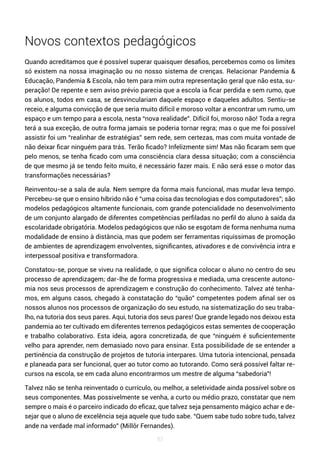 83
Novos contextos pedagógicos
Quando acreditamos que é possível superar quaisquer desafios, percebemos como os limites
só existem na nossa imaginação ou no nosso sistema de crenças. Relacionar Pandemia &
Educação, Pandemia & Escola, não tem para mim outra representação geral que não esta, su-
peração! De repente e sem aviso prévio parecia que a escola ia ficar perdida e sem rumo, que
os alunos, todos em casa, se desvinculariam daquele espaço e daqueles adultos. Sentiu-se
receio, e alguma convicção de que seria muito difícil e moroso voltar a encontrar um rumo, um
espaço e um tempo para a escola, nesta “nova realidade”. Difícil foi, moroso não! Toda a regra
terá a sua exceção, de outra forma jamais se poderia tornar regra; mas o que me foi possível
assistir foi um “realinhar de estratégias” sem rede, sem certezas, mas com muita vontade de
não deixar ficar ninguém para trás. Terão ficado? Infelizmente sim! Mas não ficaram sem que
pelo menos, se tenha ficado com uma consciência clara dessa situação; com a consciência
de que mesmo já se tendo feito muito, é necessário fazer mais. E não será esse o motor das
transformações necessárias?
Reinventou-se a sala de aula. Nem sempre da forma mais funcional, mas mudar leva tempo.
Percebeu-se que o ensino híbrido não é “uma coisa das tecnologias e dos computadores”; são
modelos pedagógicos altamente funcionais, com grande potencialidade no desenvolvimento
de um conjunto alargado de diferentes competências perfiladas no perfil do aluno à saída da
escolaridade obrigatória. Modelos pedagógicos que não se esgotam de forma nenhuma numa
modalidade de ensino à distância, mas que podem ser ferramentas riquíssimas de promoção
de ambientes de aprendizagem envolventes, significantes, ativadores e de convivência intra e
interpessoal positiva e transformadora.
Constatou-se, porque se viveu na realidade, o que significa colocar o aluno no centro do seu
processo de aprendizagem; dar-lhe de forma progressiva e mediada, uma crescente autono-
mia nos seus processos de aprendizagem e construção do conhecimento. Talvez até tenha-
mos, em alguns casos, chegado à constatação do “quão” competentes podem afinal ser os
nossos alunos nos processos de organização do seu estudo, na sistematização do seu traba-
lho, na tutoria dos seus pares. Aqui, tutoria dos seus pares! Que grande legado nos deixou esta
pandemia ao ter cultivado em diferentes terrenos pedagógicos estas sementes de cooperação
e trabalho colaborativo. Esta ideia, agora concretizada, de que “ninguém é suficientemente
velho para aprender, nem demasiado novo para ensinar. Esta possibilidade de se entender a
pertinência da construção de projetos de tutoria interpares. Uma tutoria intencional, pensada
e planeada para ser funcional, quer ao tutor como ao tutorando. Como será possível faltar re-
cursos na escola, se em cada aluno encontrarmos um mestre de alguma “sabedoria”!
Talvez não se tenha reinventado o currículo, ou melhor, a seletividade ainda possível sobre os
seus componentes. Mas possivelmente se venha, a curto ou médio prazo, constatar que nem
sempre o mais é o parceiro indicado do eficaz, que talvez seja pensamento mágico achar e de-
sejar que o aluno de excelência seja aquele que tudo sabe. “Quem sabe tudo sobre tudo, talvez
ande na verdade mal informado” (Millôr Fernandes).
 