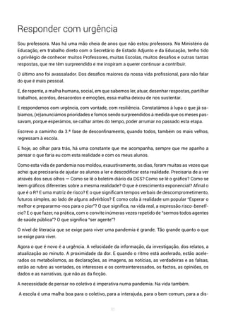 85
Responder com urgência
Sou professora. Mas há uma mão cheia de anos que não estou professora. No Ministério da
Educação, em trabalho direto com o Secretário de Estado Adjunto e da Educação, tenho tido
o privilégio de conhecer muitos Professores, muitas Escolas, muitos desafios e outras tantas
respostas, que me têm surpreendido e me inspiram a querer continuar a contribuir.
O último ano foi avassalador. Dos desafios maiores da nossa vida profissional, para não falar
do que é mais pessoal.
E, de repente, a malha humana, social, em que sabemos ler, atuar, desenhar respostas, partilhar
trabalhos, acordos, desacordos e emoções, essa malha deixou de nos sustentar.
E respondemos com urgência, com vontade, com resiliência. Constatámos à lupa o que já sa-
bíamos, (re)anunciámos prioridades e fomos sendo surpreendidos à medida que os meses pas-
savam, porque esperámos, se calhar antes do tempo, poder arrumar no passado esta etapa.
Escrevo a caminho da 3.ª fase de desconfinamento, quando todos, também os mais velhos,
regressam à escola.
E hoje, ao olhar para trás, há uma constante que me acompanha, sempre que me apanho a
pensar o que faria eu com esta realidade e com os meus alunos.
Como esta vida de pandemia nos moldou, exaustivamente, os dias, foram muitas as vezes que
achei que precisaria de ajudar os alunos a ler e descodificar esta realidade. Precisaria de a ver
através dos seus olhos — Como se lê o boletim diário da DGS? Como se lê o gráfico? Como se
leem gráficos diferentes sobre a mesma realidade? O que é crescimento exponencial? Afinal o
que é o R? E uma matriz de risco? E o que significam tempos verbais de descomprometimento,
futuros simples, ao lado de alguns advérbios? E como cola à realidade um popular “Esperar o
melhor e prepararmo-nos para o pior”? O que significa, na vida real, a expressão risco-benefí-
cio? E o que fazer, na prática, com o convite inúmeras vezes repetido de “sermos todos agentes
de saúde pública”? O que significa “ser agente”?
O nível de literacia que se exige para viver uma pandemia é grande. Tão grande quanto o que
se exige para viver.
Agora o que é novo é a urgência. A velocidade da informação, da investigação, dos relatos, a
atualização ao minuto. A proximidade da dor. E quando o ritmo está acelerado, estão acele-
rados os metabolismos, as declarações, as imagens, as notícias, as verdadeiras e as falsas,
estão ao rubro as vontades, os interesses e os contrainteressados, os factos, as opiniões, os
dados e as narrativas, que não as da ficção.
A necessidade de pensar no coletivo é imperativa numa pandemia. Na vida também.
A escola é uma malha boa para o coletivo, para a interajuda, para o bem comum, para a dis-
 