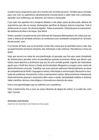 86
cussão e para o argumento, para ver o mundo com as lentes do outro. Também para a emoção,
para viver com os superlativos absolutamente incontornáveis e saber lidar com a desilusão.
Aprender com a diferença, ser diferente. Ser mentor e mentorado.
E por tudo isso apanhei-me a imaginar debates e role-plays, pares de discussão, defesas de
argumentos que não os nossos, declarações, partilhas de desejos, leituras conjuntas. Tudo à
distância de um zoom. De câmaras ligadas. Todas as possíveis. Soluções para os impossíveis.
Na distância do olhar e do toque. Que difícil!
Ontem, quando li as palavras de uma violinista da Orquestra Metropolitana de Lisboa que, pe-
rante a retoma da atividade artística, se confessava com ansiedade comparável ao “primeiro
dia de escola”, sorri.
É na Escola, de facto, que se encontram muitas das coisas que se aprendem para a vida. Que
se experimentam primeiras emoções, das individuais e das coletivas. Percebemos a força do
grupo.
Hoje, que escrevo as notas de uma planificação só pensada, que fica aqui neste Compêndio
de Testemunhos, percebo, como só percebemos quando arrumamos ideias, que afinal o que
tantas vezes apanhou a professora que sou foi uma vontade grande, urgente, de materializar
aquilo que o Perfil dos Alunos à Saída da Escolaridade Obrigatória consagra como matriz de
desenvolvimento curricular. Trabalhar, nas suas naturais valências interdisciplinares, as áreas
de competências do Perfil: Linguagens e textos, Informação e comunicação, Raciocínio e reso-
lução de problemas, Pensamento crítico e pensamento criativo, Relacionamento interpessoal,
Desenvolvimento pessoal e autonomia, Bem-estar e saúde, Sensibilidade estética e artística,
Saber científico, técnico e tecnológico, e Consciência e domínio do corpo.
Esta é uma aprendizagem que se sublinha com a pandemia.
Feito o testemunho, fico a ouvir as notas vibrantes de alegria do violino. E a avaliá-las. Com
rigor. E prazer.
Antonieta Lima Ferreira
Gabinete do Secretário de Estado da Educação
 