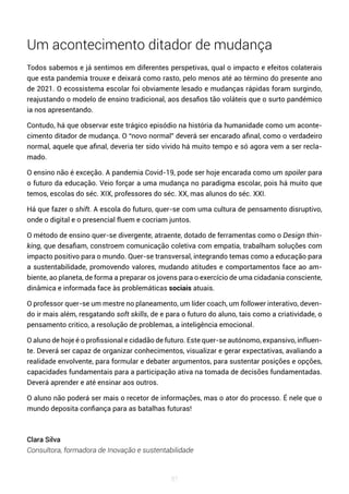 87
Um acontecimento ditador de mudança
Todos sabemos e já sentimos em diferentes perspetivas, qual o impacto e efeitos colaterais
que esta pandemia trouxe e deixará como rasto, pelo menos até ao término do presente ano
de 2021. O ecossistema escolar foi obviamente lesado e mudanças rápidas foram surgindo,
reajustando o modelo de ensino tradicional, aos desafios tão voláteis que o surto pandémico
ia nos apresentando.
Contudo, há que observar este trágico episódio na história da humanidade como um aconte-
cimento ditador de mudança. O “novo normal” deverá ser encarado afinal, como o verdadeiro
normal, aquele que afinal, deveria ter sido vivido há muito tempo e só agora vem a ser recla-
mado.
O ensino não é exceção. A pandemia Covid-19, pode ser hoje encarada como um spoiler para
o futuro da educação. Veio forçar a uma mudança no paradigma escolar, pois há muito que
temos, escolas do séc. XIX, professores do séc. XX, mas alunos do séc. XXI.
Há que fazer o shift. A escola do futuro, quer-se com uma cultura de pensamento disruptivo,
onde o digital e o presencial fluem e cocriam juntos.
O método de ensino quer-se divergente, atraente, dotado de ferramentas como o Design thin-
king, que desafiam, constroem comunicação coletiva com empatia, trabalham soluções com
impacto positivo para o mundo. Quer-se transversal, integrando temas como a educação para
a sustentabilidade, promovendo valores, mudando atitudes e comportamentos face ao am-
biente, ao planeta, de forma a preparar os jovens para o exercício de uma cidadania consciente,
dinâmica e informada face às problemáticas sociais atuais.
O professor quer-se um mestre no planeamento, um líder coach, um follower interativo, deven-
do ir mais além, resgatando soft skills, de e para o futuro do aluno, tais como a criatividade, o
pensamento critico, a resolução de problemas, a inteligência emocional.
O aluno de hoje é o profissional e cidadão de futuro. Este quer-se autónomo, expansivo, influen-
te. Deverá ser capaz de organizar conhecimentos, visualizar e gerar expectativas, avaliando a
realidade envolvente, para formular e debater argumentos, para sustentar posições e opções,
capacidades fundamentais para a participação ativa na tomada de decisões fundamentadas.
Deverá aprender e até ensinar aos outros.
O aluno não poderá ser mais o recetor de informações, mas o ator do processo. É nele que o
mundo deposita confiança para as batalhas futuras!
Clara Silva
Consultora, formadora de Inovação e sustentabilidade
 