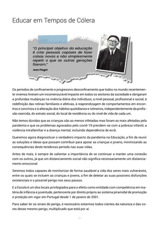 88
Educar em Tempos de Cólera
Os períodos de confinamento e progressivo desconfinamento que todos no mundo recentemen-
te vivemos tiveram um incomensurável impacto em todos os sectores da sociedade e obrigaram
a profundas mudanças na vivência diária dos indivíduos, a nível pessoal, profissional e social, à
redefinição das rotinas familiares e afetivas, à reaprendizagem de comportamentos em encon-
tros e convívios e à alteração dos hábitos quotidianos e rotineiros, independentemente da profis-
são exercida, do estrato social, do local de residência ou do nível de vida de cada um.
Não temos dúvidas que as crianças são as menos infetadas mas foram as mais afetadas pela
pandemia e que os problemas agravados pelo covid-19 prendem-se com a pobreza infantil, a
violência intrafamiliar e a doença mental, incluindo dependência de ecrã.
Queremos agora diagnosticar o verdadeiro impacto da pandemia na Educação, a fim de reunir
as soluções e ideias que possam contribuir para apoiar as crianças e jovens, minimizando as
consequências deste tenebroso período nas suas vidas.
Antes de mais, é sempre de salientar a importância de se continuar a manter uma conexão
com os outros, já que um distanciamento social não significa necessariamente um distancia-
mento emocional.
Seremos todos capazes de monitorizar de forma saudável a vida dos seres mais vulneráveis,
entre os quais se incluem as crianças e jovens, a fim de detetar as suas possíveis disfunções
existenciais e o possível perigo nos seus passos.
E a Escola é um dos locais privilegiados para o efeito como entidade com competência em ma-
téria de infância e juventude, pertencente por direito próprio ao sistema piramidal de promoção
e proteção em vigor em Portugal desde 1 de janeiro de 2001.
Para saber ler os sinais do perigo, é necessário estarmos todos cientes da natureza e das co-
res desse mesmo perigo, multiplicado que está por aí.
 