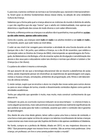 89
E, para isso, é preciso conhecer as normas e as Convenções que, nacional e internacionalmen-
te, foram gizar os direitos fundamentais dessa classe etária, na adoção de uma verdadeira
Cultura da Criança.
Sabemos que a forma pela qual a criança absorve as vivências do mundo é distinta do adulto,
o que não significa que ela seja “menor” que o adulto em intelectualidade, mas apenas que
determina o significado das coisas de modo diverso e com saber diferenciado.
Portanto, a diferença entre as crianças e os adultos não é quantitativa, mas qualitativa: a crian-
ça não sabe menos, apenas sabe outra coisa.
Como diz o poeta, «as crianças veem tudo em nada e os adultos tendem a ver nada em tudo»,
só havendo, assim, que subir todos ao nível delas.
E subir ao seu nível é ter coragem para reinventar a atividade de uma Escola durante um dia
(porque não o dia 1 de junho, que celebra a Criança, ou o dia 20 de novembro, que celebra a
Convenção sobre os Direitos da Criança da ONU), interrompendo as aprendizagens do Portu-
guês, da Matemática e da Biologia, a fim de enxertar ações de divulgação e sensibilização dos
alunos e dos seus pais e educadores sobre tais direitos e normas que afetam e tutelam o Ser
Criança (ou o Ser Aluno).
E a palavra de ordem é mesmo a reinvenção.
Há que assumir de vez que a tecnologia educacional não se resume a plataformas de aulas
online, sendo importante pensar em diversificar as experiências de aprendizagem com jogos,
visitas a museus virtuais, simulações, ambientes de programação, arte, filmes e até laborató-
rios de ciência remotos.
E, neste campo, sugiro que se envolva o aluno na criação das novas aulas para outros alunos
ou para os seus colegas de turma, criando e disseminando conteúdos digitais como parte de
atividades académicas.
Tenho por adquirido que aprender é muito, mas muito, mais construir conhecimento do que
absorvê-lo.
Coloquem-se, pois, os «curricula» à prova e reduzam-se os seus tempos – o «menos é mais» e,
como alguém já escreveu, mais vale promover poucas experiências realmente significativas do
que acelerar as aulas para dar todo o conteúdo, assente que cobrir o conteúdo não é garantia
de aprendizagem.
Ora, diante de uma crise deste género, talvez valha a pena uma hora a menos de conteúdo, e
uma hora a mais para captar os lírios do campo e os talentos inconfessáveis de tantas crianças
e para ensinar aos mais novos que são Sujeitos de Direito e não apenas candidatos à Cidadania.
No fundo, cumpra-se a profecia de Malala, ditada em 2013, no seu majestoso discurso na
ONU: “Que possamos pegar nos nossos livros e canetas. São as armas mais poderosas. Uma
criança, um professor, um livro e uma caneta podem mudar o mundo”.
 
