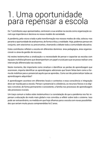 9
1. Uma oportunidade
para repensar a escola
Os 7 contributos aqui apresentados, centraram a sua análise na escola como organização so-
cial cuja importância é decisiva no nosso modelo de sociedade.
A pandemia, pela rutura criada e pela transformação nos nossos modos de vida, colocou-nos
perante a oportunidade de analisarmos, de forma crítica, a realidade. Hoje, podemos pensar em
conjunto, sem atavismos ou preconceitos, chamando a debate toda a comunidade educativa.
Estes contributos refletem a escola em diferentes domínios: área pedagógica, área organiza-
cional e a área da gestão de recursos.
Há nestes testemunhos a sinalização e a necessidade de pensar e capacitar as escolas com
equipas multidisciplinares que desempenham um papel crucial para que se possa realizar uma
intervenção diferenciada nas escolas.
Neste momento, tão importante como sinalizar e identificar as perdas de aprendizagem que
ocorreram, importa identificar as aprendizagens adicionais que foram feitas bem como a for-
ma de mobilizar para o presencial aquilo que se aprendeu. Como se irão potencializar todas as
aprendizagens adquiridas?
A aprendizagem acontece em diferentes locais e contextos e essa consciência e integração
deve ser trazida para a escola. Pensar o presencial e a distância, os recursos físicos e os digi-
tais e envolver, de forma permanente e consistente, a família nos processos de aprendizagem
são processos cruciais.
Um traço comum a todos estes testemunhos é a constatação de que a pandemia nos fez re-
pensar a educação de modo mais global e nos convidou a refletir sobre todo o sistema. Isso
pode ser extraordinário, na medida em que hoje olhamos para a escola com novas possibilida-
des que seriam muito pouco compreendidas há 2 anos.
 