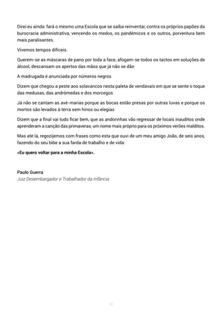 90
Direi eu ainda: fará o mesmo uma Escola que se saiba reinventar, contra os próprios papões da
burocracia administrativa, vencendo os medos, os pandémicos e os outros, porventura bem
mais paralisantes.
Vivemos tempos difíceis.
Querem-se as máscaras de pano por toda a face, afogam-se todos os tactos em soluções de
álcool, descansam os apertos das mãos que já não se dão
A madrugada é anunciada por números negros
Dizem que chegou a peste aos solavancos nesta paleta de vendavais em que se sente o toque
das medusas, das andrómedas e dos morcegos
Já não se cantam as avé-marias porque as bocas estão presas por outras luvas e porque os
mortos são levados à terra sem hinos ou elegias
Dizem que a final vai tudo ficar bem, que as andorinhas vão regressar de locais inauditos onde
aprenderam a canção das primaveras, um nome mais próprio para os próximos verões malditos.
Mas até lá, regozijemos com frases como esta que ouvi de um meu amigo João, de seis anos,
fazendo do seu bibe a sua farda de trabalho e de vida:
«Eu quero voltar para a minha Escola».
Paulo Guerra
Juiz Desembargador e Trabalhador da Infância
 