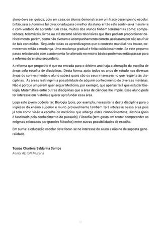 92
aluno deve ser guiada, pois em casa, os alunos demonstraram um fraco desempenho escolar.
Então, se a autonomia for direcionada para o melhor do aluno, então este sentir-se-á mais livre
e com vontade de aprender. Em casa, muitos dos alunos tinham ferramentas como: compu-
tadores, telemóveis, livros ou até mesmo séries televisivas que lhes podiam proporcionar co-
nhecimento, porém, como não tiveram o acompanhamento correto, acabaram por não usufruir
de tais conteúdos. Seguindo todas as aprendizagens que o contexto mundial nos trouxe, co-
mecemos então a mudança. Uma mudança gradual e feita cuidadosamente. Se este pequeno
passo relacionado com a autonomia for alterado no ensino básico podemos então passar para
a reforma do ensino secundário.
A reforma que proponho é que na entrada para o décimo ano haja a alteração da escolha de
áreas pela escolha de disciplinas. Desta forma, após todos os anos de estudo nas diversas
áreas do conhecimento, o aluno saberá quais são os seus interesses no que respeita às dis-
ciplinas. As áreas restringem a possibilidade de adquirir conhecimento de diversas matérias.
Não é porque um jovem quer seguir Medicina, por exemplo, que apenas terá que estudar Bio-
logia, Matemática entre outras disciplinas que a área de ciências lhe impõe. Esse aluno pode
ter interesse em história e querer aprofundar essa área.
Logo este jovem poderia ter: Biologia (pois, por exemplo, necessitaria desta disciplina para o
ingresso do ensino superior e muito provavelmente também terá interesse nessa área pois
já tem como visão a escolha de medicina que alberga estes conhecimentos), História (pois
é fascinado pelo conhecimento do passado), Filosofia (tem gosto em tentar compreender os
enigmas colocados por grandes filósofos) entre outras possibilidades de escolha.
Em suma: a educação escolar deve focar-se no interesse do aluno e não no da suposta gene-
ralidade.
Tomás Charters Saldanha Santos
Aluno, AE IBN Mucana
 