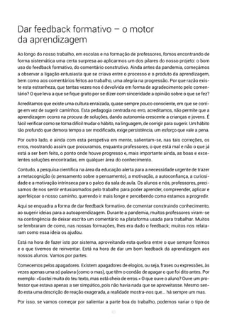 93
Dar feedback formativo – o motor
da aprendizagem
Ao longo do nosso trabalho, em escolas e na formação de professores, fomos encontrando de
forma sistemática uma certa surpresa ao aplicarmos um dos pilares do nosso projeto: o bom
uso do feedback formativo, do comentário construtivo. Ainda antes da pandemia, começámos
a observar a ligação entusiasta que se criava entre o processo e o produto da aprendizagem,
bem como aos comentários feitos ao trabalho, uma alegria na progressão. Por que razão exis-
te esta estranheza, que tantas vezes nos é devolvida em forma de agradecimento pelo comen-
tário? O que leva a que se fique grato por se dizer com sinceridade a opinião sobre o que se fez?
Acreditamos que existe uma cultura enraizada, quase sempre pouco consciente, em que se corri-
ge em vez de sugerir caminhos. Esta pedagogia centrada no erro, acreditamos, não permite que a
aprendizagem ocorra na procura de soluções, dando autonomia crescente a crianças e jovens. É
fácil verificar como se torna difícil mudar o hábito, na linguagem, de corrigir para sugerir. Um hábito
tão profundo que demora tempo a ser modificado, exige persistência, um esforço que vale a pena.
Por outro lado, e ainda com esta perspetiva em mente, salientam-se, nas tais correções, os
erros, mostrando assim que procuramos, enquanto professores, o que está mal e não o que já
está a ser bem feito, o ponto onde houve progresso e, mais importante ainda, as boas e exce-
lentes soluções encontradas, em qualquer área do conhecimento.
Contudo, a pesquisa científica na área da educação alerta para a necessidade urgente de trazer
a metacognição (o pensamento sobre o pensamento), a motivação, a autoconfiança, a curiosi-
dade e a motivação intrínseca para o palco da sala de aula. Os alunos e nós, professores, preci-
samos de nos sentir entusiasmados pelo trabalho para poder aprender, compreender, aplicar e
aperfeiçoar o nosso caminho, querendo ir mais longe e percebendo como estamos a progredir.
Aqui se enquadra a forma de dar feedback formativo, de comentar construindo conhecimento,
ao sugerir ideias para a autoaprendizagem. Durante a pandemia, muitos professores viram-se
na contingência de deixar escrito um comentário na plataforma usada para trabalhar. Muitos
se lembraram de como, nas nossas formações, lhes era dado o feedback; muitos nos relata-
ram como essa ideia os ajudou.
Está na hora de fazer isto por sistema, aproveitando esta quebra entre o que sempre fizemos
e o que tivemos de reinventar. Está na hora de dar um bom feedback da aprendizagem aos
nossos alunos. Vamos por partes.
Comecemos pelos apagadores. Existem apagadores de elogios, ou seja, frases ou expressões, às
vezes apenas uma só palavra (como o mas), que têm o condão de apagar o que foi dito antes. Por
exemplo: «Gostei muito do teu texto, mas está cheio de erros.» O que ouve o aluno? Ouve um pro-
fessor que estava apenas a ser simpático, pois não havia nada que se aproveitasse. Mesmo sen-
do esta uma descrição de reação exagerada, a realidade mostra-nos que... há sempre um mas.
Por isso, se vamos começar por salientar a parte boa do trabalho, podemos variar o tipo de
 