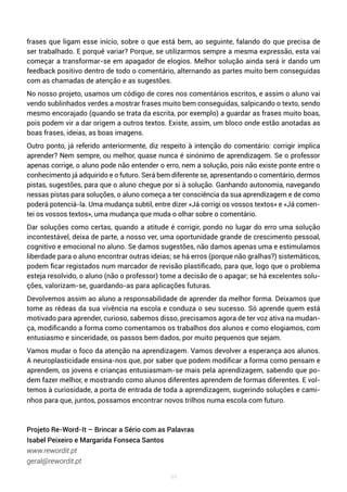 94
frases que ligam esse início, sobre o que está bem, ao seguinte, falando do que precisa de
ser trabalhado. E porquê variar? Porque, se utilizarmos sempre a mesma expressão, esta vai
começar a transformar-se em apagador de elogios. Melhor solução ainda será ir dando um
feedback positivo dentro de todo o comentário, alternando as partes muito bem conseguidas
com as chamadas de atenção e as sugestões.
No nosso projeto, usamos um código de cores nos comentários escritos, e assim o aluno vai
vendo sublinhados verdes a mostrar frases muito bem conseguidas, salpicando o texto, sendo
mesmo encorajado (quando se trata da escrita, por exemplo) a guardar as frases muito boas,
pois podem vir a dar origem a outros textos. Existe, assim, um bloco onde estão anotadas as
boas frases, ideias, as boas imagens.
Outro ponto, já referido anteriormente, diz respeito à intenção do comentário: corrigir implica
aprender? Nem sempre, ou melhor, quase nunca é sinónimo de aprendizagem. Se o professor
apenas corrige, o aluno pode não entender o erro, nem a solução, pois não existe ponte entre o
conhecimento já adquirido e o futuro. Será bem diferente se, apresentando o comentário, dermos
pistas, sugestões, para que o aluno chegue por si à solução. Ganhando autonomia, navegando
nessas pistas para soluções, o aluno começa a ter consciência da sua aprendizagem e de como
poderá potenciá-la. Uma mudança subtil, entre dizer «Já corrigi os vossos textos» e «Já comen-
tei os vossos textos», uma mudança que muda o olhar sobre o comentário.
Dar soluções como certas, quando a atitude é corrigir, pondo no lugar do erro uma solução
incontestável, deixa de parte, a nosso ver, uma oportunidade grande de crescimento pessoal,
cognitivo e emocional no aluno. Se damos sugestões, não damos apenas uma e estimulamos
liberdade para o aluno encontrar outras ideias; se há erros (porque não gralhas?) sistemáticos,
podem ficar registados num marcador de revisão plastificado, para que, logo que o problema
esteja resolvido, o aluno (não o professor) tome a decisão de o apagar; se há excelentes solu-
ções, valorizam-se, guardando-as para aplicações futuras.
Devolvemos assim ao aluno a responsabilidade de aprender da melhor forma. Deixamos que
tome as rédeas da sua vivência na escola e conduza o seu sucesso. Só aprende quem está
motivado para aprender, curioso, sabemos disso, precisamos agora de ter voz ativa na mudan-
ça, modificando a forma como comentamos os trabalhos dos alunos e como elogiamos, com
entusiasmo e sinceridade, os passos bem dados, por muito pequenos que sejam.
Vamos mudar o foco da atenção na aprendizagem. Vamos devolver a esperança aos alunos.
A neuroplasticidade ensina-nos que, por saber que podem modificar a forma como pensam e
aprendem, os jovens e crianças entusiasmam-se mais pela aprendizagem, sabendo que po-
dem fazer melhor, e mostrando como alunos diferentes aprendem de formas diferentes. E vol-
temos à curiosidade, a porta de entrada de toda a aprendizagem, sugerindo soluções e cami-
nhos para que, juntos, possamos encontrar novos trilhos numa escola com futuro.
Projeto Re-Word-It – Brincar a Sério com as Palavras
Isabel Peixeiro e Margarida Fonseca Santos
www.rewordit.pt
geral@rewordit.pt
 