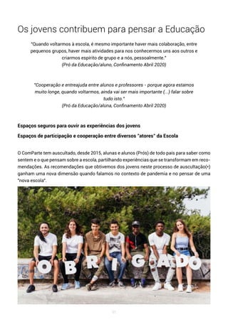 95
Os jovens contribuem para pensar a Educação
"Quando voltarmos à escola, é mesmo importante haver mais colaboração, entre
pequenos grupos, haver mais atividades para nos conhecermos uns aos outros e
criarmos espírito de grupo e a nós, pessoalmente."
(Pró da Educação/aluno, Confinamento Abril 2020)
"Cooperação e entreajuda entre alunos e professores - porque agora estamos
muito longe, quando voltarmos, ainda vai ser mais importante (...) falar sobre
tudo isto."
(Pró da Educação/aluna, Confinamento Abril 2020)
Espaços seguros para ouvir as experiências dos jovens
Espaços de participação e cooperação entre diversos "atores" da Escola
O ComParte tem auscultado, desde 2015, alunas e alunos (Prós) de todo país para saber como
sentem e o que pensam sobre a escola, partilhando experiências que se transformam em reco-
mendações. As recomendações que obtivemos dos jovens neste processo de auscultação(*)
ganham uma nova dimensão quando falamos no contexto de pandemia e no pensar de uma
"nova escola".
 