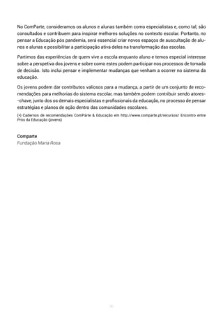 96
No ComParte, consideramos os alunos e alunas também como especialistas e, como tal, são
consultados e contribuem para inspirar melhores soluções no contexto escolar. Portanto, no
pensar a Educação pós pandemia, será essencial criar novos espaços de auscultação de alu-
nos e alunas e possibilitar a participação ativa deles na transformação das escolas.
Partimos das experiências de quem vive a escola enquanto aluno e temos especial interesse
sobre a perspetiva dos jovens e sobre como estes podem participar nos processos de tomada
de decisão. Isto inclui pensar e implementar mudanças que venham a ocorrer no sistema da
educação.
Os jovens podem dar contributos valiosos para a mudança, a partir de um conjunto de reco-
mendações para melhorias do sistema escolar, mas também podem contribuir sendo atores-
-chave, junto dos os demais especialistas e profissionais da educação, no processo de pensar
estratégias e planos de ação dentro das comunidades escolares.
(*) Cadernos de recomendações ComParte & Educação em http://www.comparte.pt/recursos/ Encontro entre
Prós da Educação (jovens)
Comparte
Fundação Maria Rosa
 