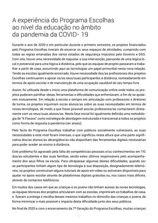 97
A experiência do Programa Escolhas
ao nível da educação no âmbito
da pandemia da COVID- 19
Durante o ano de 2020 e em particular durante o primeiro semestre, os projetos financiados
pelo Programa Escolhas tiveram de encerrar os seus espaços de atividades, cumprindo com
todas as regras emanadas dos vários estados de segurança impostos pelo Governo e DGS.
Com isto, houve uma necessidade de reajustar a sua intervenção, passando de uma lógica lo-
cal e presencial para uma lógica à distância, pelo que as equipas de projeto passaram a traba-
lhar a partir de casa, assumindo aqui as tecnologias um papel primordial nesta nova relação.
Tendo as escolas igualmente encerrado, houve necessidade dos/as profissionais dos projetos
Escolhas continuarem a apoiar os/as seus/suas participantes à distância, nomeadamente em
termos de apoio escolar e de manutenção de uma ocupação saudável do seu tempo livre.
Assim, foi utilizada desde o início uma plataforma de comunicação online onde todos os pro-
jetos puderam partilhar ideias, ferramentas e dificuldades que enfrentavam, a fim de se ajuda-
rem mutuamente. Em relação à escola e sempre em articulação com professores e diretores
de turma, os projetos inquiriram os/as alunos/as sobre as suas necessidades em termos de
novas tecnologias, de modo a que fosse possível aos/às professores/as contactarem direta-
mente com os seus/suas alunos/as. Nesta fase inicial foi igualmente definida uma metodolo-
gia de “6 Passos” como estratégia de abordagem estruturada e transversal a todos os projetos
como forma de resposta à pandemia (ver anexo).
Pelo facto do Programa Escolhas trabalhar com públicos socialmente vulneráveis, as suas
necessidades a este nível foram imensas, o que significou nesta altura que uma parte signifi-
cativa dos/as alunos/as abrangidos/as não dispunham das ferramentas digitais necessárias
para poder aceder ao ensino à distância.
Este problema foi agravado pela falta de competências pessoais e/ou conhecimentos em TIC
dos/as estudantes e das suas famílias, sendo estes últimos responsáveis pelo acompanha-
mento dos seus filhos na escola. Para ultrapassar algumas destas dificuldades, quando os/
as participantes tinham algum tipo de tecnologia à sua disposição, designadamente telemó-
veis, os projetos construíram alguns tutoriais de apoio em vídeo ou estiveram disponíveis para
ajudar no apoio escolar através de plataformas digitais gratuitas ou, nos casos mais difíceis,
através de contactos telefónicos.
Em muitos dos casos em que as crianças e os jovens não tinham acesso às novas tecnologias,
as equipas técnicas dos projetos articularam com as escolas, imprimiram os trabalhos de casa,
e fizeram a entrega e recolha desses mesmos trabalhos no domicílio das crianças e jovens, de
forma minimizar o mais possível o impacto desta dificuldade junto dos seus públicos.
No final de 2020 e com o encerramento da 7ª Geração do Programa Escolhas, muitas crianças
 