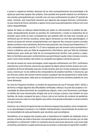 98
e jovens e respetivas famílias, deixaram de ter este acompanhamento de proximidade e de
ajuda por parte das equipas dos projetos. Esta questão teve grande impacto nos territórios e
nas escolas, principalmente por coincidir com um novo confinamento em pleno 2º período de
aulas. Contudo, será importante ressalvar que algumas das equipas técnicas, continuaram,
na sua maioria de forma voluntária, a apoiar os/as seus/suas participantes, embora com uma
menor disponibilidade.
Apesar de todos os esforços desenvolvidos por todos os intervenientes no âmbito da edu-
cação, designadamente durante os períodos de confinamento, e ainda na expectativa de se
perceber quais serão as reais consequências que poderão advir de toda esta situação, já é
verificável que em termos escolares, existe algum retrocesso ao nível das aprendizagens. O
mesmo se passa em termos comportamentais com algumas das crianças e jovens oriundas
destes contextos mais vulneráveis, de forma mais particular nas crianças que frequentam o 1º
ciclo, nomeadamente ao nível do 1º e 2º ano e naquelas que não tiveram como acompanhar o
ensino à distância, quer por falta de equipamentos informáticos, quer por falta de condições
habitacionais, quer ainda por falta de um acompanhamento familiar mais próximo e capaz.
Nem os familiares possuíam conhecimentos que permitissem ajudar estas crianças e jovens,
assim como estes também não tinham as competências digitais suficientes para tal.
Ao nível do acesso às novas tecnologias, neste segundo confinamento, em 2021, verificámos
experiências muito diversas, alunos/as que apesar de algum atraso tiveram acesso aos com-
putadores de forma atempada, quer por via das escolas, quer por via das autarquias e nalguns
casos, mesmo por via da cedência dos computadores de projetos Escolhas. E alunos/as, que
por diversas razões não tiveram mesmo acesso a qualquer tipo de equipamento e serão estes
que mais nos preocupam, dado que as consequências em termos escolares poderão ter uma
maior dimensão.
Ao nível do Programa Escolhas, no âmbito do lançamento da sua 8ª Geração (2021-2022), e
de forma a mitigar algumas das dificuldades verificadas, reforçou-se junto dos projetos a ne-
cessidade do desenvolvimento de competências digitais, como uma ferramenta a privilegiar
no âmbito das suas intervenções, dirigida não só às crianças e jovens, mas também às suas
famílias, de modo a prepará-los para o futuro, não só em termos do contexto da pandemia,
mas para uma era cada vez mais digital e que sofreu uma grande aceleração no atual contexto
em que vivemos.
Acentuou-se o reforço do apoio escolar nos diversos espaços dos projetos, como complemen-
to às aprendizagens escolares e um trabalho individualizado e personalizado de acordo com
as necessidades de cada participante, quer escolares, quer psicológicas.
Sensibilizou-se as equipas dos projetos para a importância do trabalho de mediação entre a
escola e a família, de modo a favorecer uma aproximação que permita às escolas, por um lado
perceberem e conhecerem melhor os contextos dos/as seus/suas alunos/as, e por outro lado
as famílias, perceberem o papel essencial que as escolas e a educação em geral têm na defini-
 