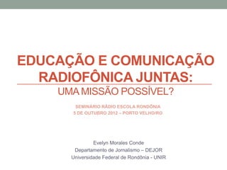 EDUCAÇÃO E COMUNICAÇÃO
  RADIOFÔNICA JUNTAS:
    UMA MISSÃO POSSÍVEL?
       SEMINÁRIO RÁDIO ESCOLA RONDÔNIA
      5 DE OUTUBRO 2012 – PORTO VELHO/RO




               Evelyn Morales Conde
       Departamento de Jornalismo – DEJOR
      Universidade Federal de Rondônia - UNIR
 