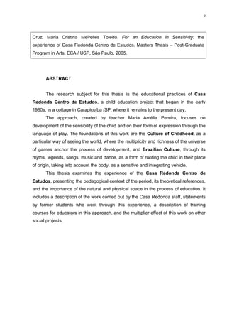 9
Cruz, Maria Cristina Meirelles Toledo. For an Education in Sensitivity: the
experience of Casa Redonda Centro de Estudos. Masters Thesis – Post-Graduate
Program in Arts, ECA / USP, São Paulo, 2005.
ABSTRACT
The research subject for this thesis is the educational practices of Casa
Redonda Centro de Estudos, a child education project that began in the early
1980s, in a cottage in Carapicuíba /SP, where it remains to the present day.
The approach, created by teacher Maria Amélia Pereira, focuses on
development of the sensibility of the child and on their form of expression through the
language of play. The foundations of this work are the Culture of Childhood, as a
particular way of seeing the world, where the multiplicity and richness of the universe
of games anchor the process of development, and Brazilian Culture, through its
myths, legends, songs, music and dance, as a form of rooting the child in their place
of origin, taking into account the body, as a sensitive and integrating vehicle.
This thesis examines the experience of the Casa Redonda Centro de
Estudos, presenting the pedagogical context of the period, its theoretical references,
and the importance of the natural and physical space in the process of education. It
includes a description of the work carried out by the Casa Redonda staff, statements
by former students who went through this experience, a description of training
courses for educators in this approach, and the multiplier effect of this work on other
social projects.
 