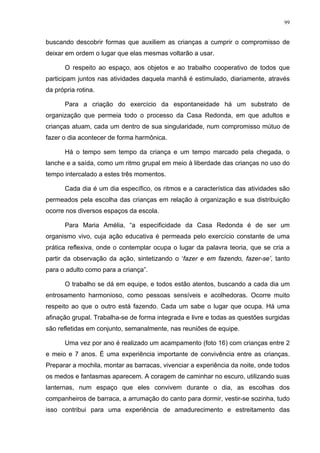 99
buscando descobrir formas que auxiliem as crianças a cumprir o compromisso de
deixar em ordem o lugar que elas mesmas voltarão a usar.
O respeito ao espaço, aos objetos e ao trabalho cooperativo de todos que
participam juntos nas atividades daquela manhã é estimulado, diariamente, através
da própria rotina.
Para a criação do exercício da espontaneidade há um substrato de
organização que permeia todo o processo da Casa Redonda, em que adultos e
crianças atuam, cada um dentro de sua singularidade, num compromisso mútuo de
fazer o dia acontecer de forma harmônica.
Há o tempo sem tempo da criança e um tempo marcado pela chegada, o
lanche e a saída, como um ritmo grupal em meio à liberdade das crianças no uso do
tempo intercalado a estes três momentos.
Cada dia é um dia específico, os ritmos e a característica das atividades são
permeados pela escolha das crianças em relação à organização e sua distribuição
ocorre nos diversos espaços da escola.
Para Maria Amélia, “a especificidade da Casa Redonda é de ser um
organismo vivo, cuja ação educativa é permeada pelo exercício constante de uma
prática reflexiva, onde o contemplar ocupa o lugar da palavra teoria, que se cria a
partir da observação da ação, sintetizando o ‘fazer e em fazendo, fazer-se’, tanto
para o adulto como para a criança”.
O trabalho se dá em equipe, e todos estão atentos, buscando a cada dia um
entrosamento harmonioso, como pessoas sensíveis e acolhedoras. Ocorre muito
respeito ao que o outro está fazendo. Cada um sabe o lugar que ocupa. Há uma
afinação grupal. Trabalha-se de forma integrada e livre e todas as questões surgidas
são refletidas em conjunto, semanalmente, nas reuniões de equipe.
Uma vez por ano é realizado um acampamento (foto 16) com crianças entre 2
e meio e 7 anos. É uma experiência importante de convivência entre as crianças.
Preparar a mochila, montar as barracas, vivenciar a experiência da noite, onde todos
os medos e fantasmas aparecem. A coragem de caminhar no escuro, utilizando suas
lanternas, num espaço que eles convivem durante o dia, as escolhas dos
companheiros de barraca, a arrumação do canto para dormir, vestir-se sozinha, tudo
isso contribui para uma experiência de amadurecimento e estreitamento das
 