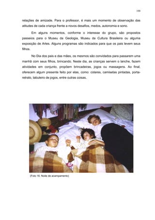 100
relações de amizade. Para o professor, é mais um momento de observação das
atitudes de cada criança frente a novos desafios, medos, autonomia e sono.
Em alguns momentos, conforme o interesse do grupo, são propostos
passeios para o Museu da Geologia, Museu da Cultura Brasileira ou alguma
exposição de Artes. Alguns programas são indicados para que os pais levem seus
filhos.
No Dia dos pais e das mães, os mesmos são convidados para passarem uma
manhã com seus filhos, brincando. Neste dia, as crianças servem o lanche, fazem
atividades em conjunto, propõem brincadeiras, jogos ou massagens. Ao final,
oferecem algum presente feito por elas, como: colares, camisetas pintadas, porta-
retrato, tabuleiro de jogos, entre outras coisas.
(Foto 16. Noite de acampamento)
 