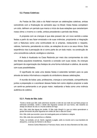 101
5.2. Festas Coletivas:
As Festas de São João e do Natal marcam as celebrações coletivas, ambas
coincidindo com a finalização do semestre aqui no Brasil. Estas festas completam
um ciclo, definem um período que marca o início de duas estações que caracterizam
nosso clima: o inverno e o verão, ambos precedendo o período das férias.
A proposta com as crianças é que elas possam dar um novo sentido a estas
festas a partir do seu fazer enraizado e de suas vivências, propiciando a integração
com a Natureza como uma continuidade de si próprias, restaurando o respeito,
valores, harmonia, percebendo os ciclos, as estações do ano e os seus ritmos. Esta
experiência visa à percepção de si como parte de um todo maior, na construção de
uma consciência cultural, ecológica e cósmica.
A festa é ritualizada na Casa Redonda por meio dos componentes do ciclo
das festas populares brasileiras, trazendo a conexão com suas raízes. As crianças
participam da organização dos festejos de uma forma individual e coletiva, de acordo
com suas possibilidades.
O significado de cada uma destas festas é estendido também para os pais
através de textos informativos a respeito do simbolismo dessas celebrações.
A reunião de todos: pais, professores, crianças e comunidade, compartilhando
juntos a preparação e o acontecer dessas festas tem como objetivo propiciar a cada
um sentir-se pertencente a um grupo maior, realizando a festa como uma vivência
autêntica do coletivo.
5.2.1. Festa de São João
“Conta a lenda que São João adormece durante a noite da sua noite da sua festa porque se
estivesse acordado, vendo o clarão das fogueiras acesas em sua honra, não resistiria ao
desejo de descer do céu e o mundo arderia em fogo.
Há o São João das águas de Jordão. O São João Xangô é o que os índios aprenderam a
gostar brincando de pular fogueiras em noites de Saci e dias de Coraci.
Há o São João que acorda o povo de madrugada para um batismo e alegria.
Há o São João dos carneirinhos e o Batista.
Todos, na verdade, um só. Santo, sagrado e pagão, solto no mundo com a sua bandeira de
dançarino, a serviço do Homem e de Deus.”
Antonio Carlos Madureira e Francisco Assis, texto do disco Bandeira de São João.
 