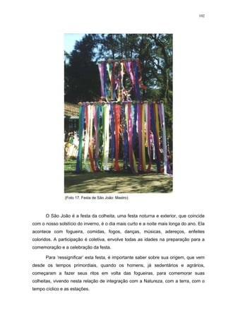 102
(Foto 17. Festa de São João: Mastro)
O São João é a festa da colheita, uma festa noturna e exterior, que coincide
com o nosso solstício do inverno, é o dia mais curto e a noite mais longa do ano. Ela
acontece com fogueira, comidas, fogos, danças, músicas, adereços, enfeites
coloridos. A participação é coletiva, envolve todas as idades na preparação para a
comemoração e a celebração da festa.
Para ‘ressignificar’ esta festa, é importante saber sobre sua origem, que vem
desde os tempos primordiais, quando os homens, já sedentários e agrários,
começaram a fazer seus ritos em volta das fogueiras, para comemorar suas
colheitas, vivendo nesta relação de integração com a Natureza, com a terra, com o
tempo cíclico e as estações.
 