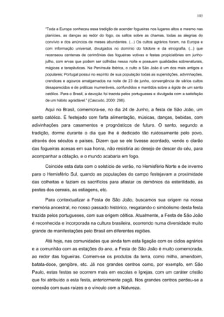 103
“Toda a Europa conheceu essa tradição de acender fogueiras nos lugares altos e mesmo nas
planícies, as danças ao redor do fogo, os saltos sobre as chamas, todas as alegrias do
convívio e dos anúncios de meses abundantes. (...) Os cultos agrários foram, na Europa e
com informação universal, divulgados no domínio do folclore e da etnografia, (...) que
recenseou centenas de cerimônias das fogueiras votivas e festas propiciatórias em junho-
julho, com ervas que podem ser colhidas nessa noite e possuem qualidades sobrenaturais,
mágicas e terapêuticas. Na Península Ibérica, o culto a São João é um dos mais antigos e
populares; Portugal possui no espírito de sua população todas as superstições, adivinhações,
crendices e agouros amalgamados na noite de 23 de junho, convergência de vários cultos
desaparecidos e de práticas inumeráveis, confundidos e mantidos sobre a égide de um santo
católico. Para o Brasil, a devoção foi trazida pelos portugueses e divulgada com a satisfação
de um hábito agradável.” (Cascudo, 2000: 298).
Aqui no Brasil, comemora-se, no dia 24 de Junho, a festa de São João, um
santo católico. É festejado com farta alimentação, músicas, danças, bebidas, com
adivinhações para casamentos e prognósticos de futuro. O santo, segundo a
tradição, dorme durante o dia que lhe é dedicado tão ruidosamente pelo povo,
através dos séculos e países. Dizem que se ele tivesse acordado, vendo o clarão
das fogueiras acesas em sua honra, não resistiria ao desejo de descer do céu, para
acompanhar a oblação, e o mundo acabaria em fogo.
Coincide esta data com o solstício de verão, no Hemisfério Norte e de inverno
para o Hemisfério Sul, quando as populações do campo festejavam a proximidade
das colheitas e faziam os sacrifícios para afastar os demônios da esterilidade, as
pestes dos cereais, as estiagens, etc.
Para contextualizar a Festa de São João, buscamos sua origem na nossa
memória ancestral, no nosso passado histórico, resgatando o simbolismo desta festa
trazida pelos portugueses, com sua origem céltica. Atualmente, a Festa de São João
é reconhecida e incorporada na cultura brasileira, ocorrendo numa diversidade muito
grande de manifestações pelo Brasil em diferentes regiões.
Até hoje, nas comunidades que ainda tem esta ligação com os ciclos agrários
e a comunhão com as estações do ano, a Festa de São João é muito comemorada,
ao redor das fogueiras. Comem-se os produtos da terra, como milho, amendoim,
batata-doce, gengibre, etc. Já nos grandes centros como, por exemplo, em São
Paulo, estas festas se ocorrem mais em escolas e Igrejas, com um caráter cristão
que foi atribuído a esta festa, anteriormente pagã. Nos grandes centros perdeu-se a
conexão com suas raízes e o vínculo com a Natureza.
 