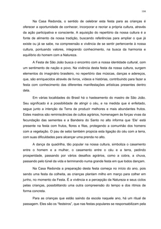 104
Na Casa Redonda, o sentido de celebrar esta festa para as crianças é
oferecer a oportunidade de conhecer, incorporar e recriar a própria cultura, através
da ação participativa e consciente. A aquisição do repertório da nossa cultura é a
fonte de alimento da nossa tradição, buscando referências para ampliar o que já
existe ou já se sabe, na compreensão e vivência de se sentir pertencente à nossa
cultura, pontuando valores, integrando conhecimento, na busca da harmonia e
equilíbrio do homem com a Natureza.
A Festa de São João busca o encontro com a nossa identidade cultural, com
um sentimento de nação e povo. Na vivência desta festa da nossa cultura, surgem
elementos do imaginário brasileiro, no repertório das músicas, danças e adereços,
que, são enriquecidos através de livros, vídeos e histórias, contribuindo para fazer a
festa com conhecimento das diferentes manifestações artísticas presentes dentro
dela.
Em várias localidades do Brasil há o hasteamento do mastro de São João.
Seu significado é a possibilidade de atingir o céu, e na medida que é enfeitado,
segue junto a intenção da Terra de produzir melhores e mais abundantes frutos.
Estes mastros são reminiscências de cultos agrários, homenagem às forças vivas da
fecundação das sementes e a Bandeira do Santo no alto informa que ‘Ele’ está
presente na festa com frutos, flores e fitas, protegendo a comunhão dos homens
com a vegetação. O pau de sebo também propicia esta ligação do céu com a terra,
com suas dificuldades para alcançar uma prenda no alto.
A dança da quadrilha, tão popular na nossa cultura, simboliza o casamento
entre o homem e a mulher, o casamento entre o céu e a terra, pedindo
prosperidade, passando por vários desafios agrários, como a cobra, a chuva,
passando pelo túnel da vida e terminando numa grande festa em que todos dançam.
Na Casa Redonda a preparação desta festa começa no início do ano, pois
sendo uma festa da colheita, as crianças plantam milho em março para colher em
junho, no momento da Festa. É a vivência e a percepção da Natureza e seus ciclos
pelas crianças, possibilitando uma outra compreensão do tempo e dos ritmos de
forma concreta.
Para as crianças que estão saindo da escola naquele ano, há um ritual de
passagem. Eles são os “festeiros”, que nas festas populares se responsabilizam pela
 