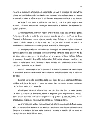 105
mesma, e acendem a fogueira. A preparação envolve o exercício da convivência
grupal, no qual todos estão envolvidos, dos menores aos maiores, cada um dando
suas contribuições, conforme suas possibilidades, ocupando seu lugar e sua função.
A festa é renovada anualmente pelo grupo, chapéus, personagens que
surgem, músicas escolhidas, adereços, brincadeiras e enfeites do repertório da
cultura brasileira.
Aproximadamente, com um mês de antecedência, inicia-se a produção para a
festa, relembrando a festa do ano anterior através do vídeo da Festa da Casa
Redonda e de imagens que mostram como são estes festejos em outros lugares do
Brasil. Existem livros com fotos que as crianças têm acesso, ampliando e
alimentando o repertório na construção dos adereços e personagens.
As crianças participam ativamente da confecção dos enfeites para a festa. Os
bambus compridos são enfeitados com bandeirinhas e tiras de papel crepom. No dia
da festa, eles são colocados no formato de um arco para a entrada no local da festa
e passagem do cortejo. O cordão de bandeiras, feito pelas crianças, é esticado por
todos os espaços da Casa Redonda. Papéis de seda são recortados para forrar as
bandejas nas barracas de comida.
Além do desenvolvimento da sensibilidade na busca da beleza e da harmonia,
a habilidade manual é trabalhada intensamente e com significado para a produção
da festa.
Enfeites novos vão surgindo a cada ano: flores de papel e canudos; flores de
tecidos; estrutura de jornal e papel de seda; tiras de papel crepom enroladas
pendentes e balançando ao vento.
Os chapéus variam conforme o ano: de cartolina com tiras de papel crepom,
de palha com retalhos e enfeites, brilhos e espelhos para “espantar mau olhado”,
como dizem algumas crendices e superstições populares (Cascudo, 2000). Esses
chapéus são inspirados no acervo fotográfico das festas populares.
As crianças mais velhas que participam da última experiência da festa porque
vão, no ano seguinte, para uma outra escola, constroem suas tochas para acender a
fogueira: um pedaço de pau, todo enfeitado, pintado, cheio de brilhos, com um
pedaço de pano amarrado na ponta.
 