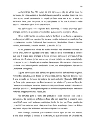 106
As luminárias (foto 19) variam de ano para ano e são de vários tipos. Há
luminárias de velas portáteis e de solo feitas com cartolina vazada e desenhos, com
pinturas em papel transparente ou papel celofane, para sair a luz, e ainda as
luminárias fixas, para lâmpadas de soquete presas no fio, que iluminam a noite
escura. Todas feitas pelas mãos das crianças.
Os personagens vão surgindo: bois, burrinhas, e outros propostos pelas
crianças, conforme o que estão vivenciando e que passam a incorporar a festa.
O boi “está inserido no contexto cultural do Brasil e sua figura se apresenta
em folguedos folclóricos, canções, literatura de cordel e tantas outras manifestações,
com diferentes nomes: Boi-bumbá, Bumba-meu-boi, Boi-de-Reis, Reisado, Boi-de-
mamão, Boi-calemba, Surubim e outros.” (Cascudo, 2000).
O boi, presente nas festas do Bumba-meu-boi, nas diferentes variantes por
todo o Brasil, também aparece nesta festa. Todo ano ele é reconstruído, o pano de
sua saia é tingido pelas crianças e depois enfeitado com papel laminado, brilhos,
sininhos, etc. O próprio boi se renova, seu corpo é pintado e a cada ano enfeitado,
como que trocando de pele pelos enfeites das crianças. O mesmo acontece com a
burrinha, outro personagem da Brincadeira do Boi, das festas populares, que simula
um homem cavalgando.
Alguns personagens são construídos pelas crianças com rolinhos de jornal,
formando a estrutura, para depois ser empapelada, como a figura do Jaraguá, “que
é uma armação em forma de boi coberta de tecido colorido” (Cascudo, 2000: 208),
da Ema, outro personagem do Bumba-meu-boi ou ainda o Pigmeu ou Cabeção,
“bonecos com cabeças enormes, totalmente desproporcionais ao corpo de quem as
enverga.” (op cit: 87). Estes personagens são introduzidos pelas crianças através de
histórias, imagens em livros, vídeos, etc.
Os convites para a festa são produzidos pelas crianças para pais e
convidados. Os painéis de enfeites da festa são com desenhos e colagens sobre
papel Kraft, para cobrir estantes, prateleiras, tonéis de lixo, etc. Estes painéis são
como histórias contadas pelas crianças sobre a festa através dos desenhos. Até os
saquinhos de pipoca e amendoim são coloridos para o dia da festa.
Para o cortejo, um andor, que é uma caixa com a figura do São João menino,
é feito pelas crianças. É contada a sua história, na qual ele desce em um arco-íris,
 