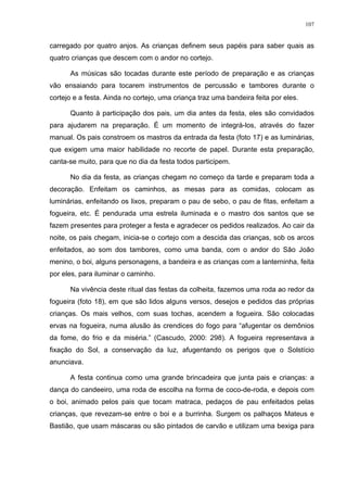 107
carregado por quatro anjos. As crianças definem seus papéis para saber quais as
quatro crianças que descem com o andor no cortejo.
As músicas são tocadas durante este período de preparação e as crianças
vão ensaiando para tocarem instrumentos de percussão e tambores durante o
cortejo e a festa. Ainda no cortejo, uma criança traz uma bandeira feita por eles.
Quanto à participação dos pais, um dia antes da festa, eles são convidados
para ajudarem na preparação. É um momento de integrá-los, através do fazer
manual. Os pais constroem os mastros da entrada da festa (foto 17) e as luminárias,
que exigem uma maior habilidade no recorte de papel. Durante esta preparação,
canta-se muito, para que no dia da festa todos participem.
No dia da festa, as crianças chegam no começo da tarde e preparam toda a
decoração. Enfeitam os caminhos, as mesas para as comidas, colocam as
luminárias, enfeitando os lixos, preparam o pau de sebo, o pau de fitas, enfeitam a
fogueira, etc. É pendurada uma estrela iluminada e o mastro dos santos que se
fazem presentes para proteger a festa e agradecer os pedidos realizados. Ao cair da
noite, os pais chegam, inicia-se o cortejo com a descida das crianças, sob os arcos
enfeitados, ao som dos tambores, como uma banda, com o andor do São João
menino, o boi, alguns personagens, a bandeira e as crianças com a lanterninha, feita
por eles, para iluminar o caminho.
Na vivência deste ritual das festas da colheita, fazemos uma roda ao redor da
fogueira (foto 18), em que são lidos alguns versos, desejos e pedidos das próprias
crianças. Os mais velhos, com suas tochas, acendem a fogueira. São colocadas
ervas na fogueira, numa alusão às crendices do fogo para “afugentar os demônios
da fome, do frio e da miséria.” (Cascudo, 2000: 298). A fogueira representava a
fixação do Sol, a conservação da luz, afugentando os perigos que o Solstício
anunciava.
A festa continua como uma grande brincadeira que junta pais e crianças: a
dança do candeeiro, uma roda de escolha na forma de coco-de-roda, e depois com
o boi, animado pelos pais que tocam matraca, pedaços de pau enfeitados pelas
crianças, que revezam-se entre o boi e a burrinha. Surgem os palhaços Mateus e
Bastião, que usam máscaras ou são pintados de carvão e utilizam uma bexiga para
 