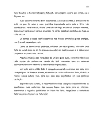 108
fazer barulho, o homem-folhagem (folharal), personagem coberto por folhas, ou o
Pigmeu, etc.
Tudo decorre de forma bem espontânea. A dança das fitas, a brincadeira de
subir no pau de sebo e uma quadrilha improvisada entre pais e filhos vão
acontecendo. Para finalizar, ocorre uma roda de fogo em que as crianças maiores,
girando um bambu com bombril amarrado na ponta, espalham centelhas de fogo na
noite escura.
Os comes e bebes ficam disponíveis nas mesas, arrumadas pelas crianças,
que ficam ali, servindo os pais.
Como os balões estão proibidos, soltamos um balão-galinha, feito com uma
folha de jornal cheio de ar. As crianças acendem as quatro pontas e o balão sobe
um pouco, enquanto elas cantam.
Algumas músicas são renovadas de um ano para outro, conforme introdução
pela equipe de professores, sendo de fácil marcação para as crianças
acompanharem com o tambor e instrumentos de percussão.
Um texto sobre o São João é colocado no painel e entregue aos pais, com
uma pesquisa de diversos autores, no sentido de contextualizar esta festa, visando a
manter nossa cultura viva, para que esta seja significativa em sua contínua
recriação.
Segundo Maria Amélia, “é reconhecendo estes vestígios e redescobrindo os
significados mais profundos das nossas festas que, junto com as crianças,
acendemos a fogueira, partilhamos os frutos da Terra, resgatamos a comunhão
fraterna entre o Homem e a Natureza”.
 